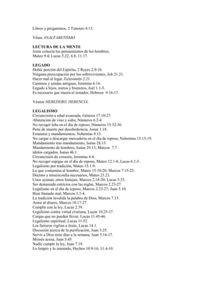 Libros y pergaminos, 2 Timoteo 4.13.
Véase ANALFABETISMO.
LECTURA DE LA MENTE
Jesús conocía los pensamientos de los hombres,
Mateo 9.4; Lucas 5.22; 6.8; 11.17.
LEGADO
Doble porción del Espíritu, 2 Reyes 2.9-10.
Ninguna preocupación por los sobrevivientes, Job 21.21.
Hacer mal al legar, Eclesiastés 2.21.
Caminos y sendas antiguas, Jeremías 6.16.
Legado a hijos, nietos y bisnietos, Joel 1.1-3.
Es necesario que muera el testador, Hebreos 9.16-17.
Véanse HEREDERO, HERENCIA.
LEGALISMO
Circuncisión a edad avanzada, Génesis 17.10-27.
Abstención de vino y sidra, Números 6.2-4.
No recoger leña en el día de reposo, Números 15.32-36.
Pena de muerte por desobediencia, Josué 1.18.
Estatutos y mandamientos, Nehemías 9.13.
No cargar o descargar mercadería en el día de reposo, Nehemías 13.15-19.
Mandamiento tras mandamiento, Isaías 28.13.
Mandamiento de hombres, Isaías 29.13; Marcos 7.7.
ídolos cargados, Isaías 46.1.
Circuncisión de corazón, Jeremías 4.4.
No recoger espigas en el día de reposo, Mateo 12.1-8; Lucas 6.1-5.
Legalismo por tradición, Mateo 15.1-9.
Lo que contamina al hombre, Mateo 15.10-20; Marcos 7.15-23.
Diezmo y misericordia necesarios, Mateo 23.23.
Unos ayunan, otros festejan, Marcos 2.18-20; Lucas 5.33.
Ser demasiado estrictos con las reglas, Marcos 2.23-27.
Legalismo en el día de reposo, Marcos 2.23-27; Juan 5.10.
Bien llamado mal, Marcos 3.1-4.
La tradición invalida la palabra de Dios, Marcos 7.13.
Amor al dinero, Marcos 10.17-27.
Cumplir con la ley, Lucas 2.39.
Legalismo contra virtud cristiana, Lucas 10.25-37.
Cargas que no pueden llevar, Lucas 11.45-46.
Legalismo espiritual, Lucas 11.52.
Los fariseos vigilan a Jesús, Lucas 14.1.
Discusión acerca de la purificación, Juan 3.25.
Servir a Dios siete días a la semana, Juan 5.16-17.
Moisés acusa, Juan 5.45.
Nadie cumple la ley, Juan 7.19.
Lo limpio y lo inmundo, Hechos 10.9-16; 11.4-10.
 