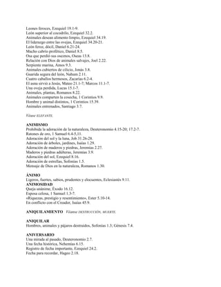 Leones feroces, Ezequiel 19.1-9.
León superior al cocodrilo, Ezequiel 32.2.
Animales desean alimento limpio, Ezequiel 34.19.
El liderazgo entre las ovejas, Ezequiel 34.20-21.
León feroz, dócil, Daniel 6.21-24.
Macho cabrío profético, Daniel 8.5.
Osa que perdió sus oseznos, Oseas 13.8.
Relación con Dios de animales salvajes, Joel 2.22.
Serpiente marina, Amos 9.3.
Animales cubiertos de cilicio, Jonás 3.8.
Guarida segura del león, Nahum 2.11.
Cuatro caballos hermosos, Zacarías 6.2-4.
El asna sirvió a Jesús, Mateo 21.1-7; Marcos 11.1-7.
Una oveja perdida, Lucas 15.1-7.
Animales, plantas, Romanos 8.22.
Animales comparten la cosecha, 1 Corintios 9.9.
Hombre y animal distintos, 1 Corintios 15.39.
Animales entrenados, Santiago 3.7.
Véase ELEFANTE.
ANIMISMO
Prohibida la adoración de la naturaleza, Deuteronomio 4.15-20; 17.2-7.
Ratones de oro, 1 Samuel 6.4-5,11.
Adoración del sol y la luna, Job 31.26-28.
Adoración de árboles, jardines, Isaías 1.29.
Adoración de maderos y piedras, Jeremías 2.27.
Maderos y piedras adúlteras, Jeremías 3.9.
Adoración del sol, Ezequiel 8.16.
Adoración de estrellas, Sofonías 1.5.
Mensaje de Dios en la naturaleza, Romanos 1.30.
ÁNIMO
Ligeros, fuertes, sabios, prudentes y elocuentes, Eclesiastés 9.11.
ANIMOSIDAD
Queja unánime, Éxodo 16.12.
Esposa celosa, 1 Samuel 1.3-7.
«Riquezas, prestigio y resentimiento», Ester 5.10-14.
En conflicto con el Creador, Isaías 45.9.
ANIQUILAMIENTO Véanse DESTRUCCIÓN, MUERTE.
ANIQUILAR
Hombres, animales y pájaros destruidos, Sofonías 1.3; Génesis 7.4.
ANIVERSARIO
Una mirada al pasado, Deuteronomio 2.7.
Una fecha histórica, Nehemías 6.15.
Registro de fecha importante, Ezequiel 24.2.
Fecha para recordar, Hageo 2.18.
 