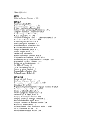 Véase DEMONIO.
LEMA
Dicho confiable, 1 Timoteo 4.9-10.
LENGUA
Falso rumor, Éxodo 23.1.
Pueblo quejumbroso, Números 11.4-6.
Críticas y maldiciones, Números 23.8.
Repetir ley a las generaciones, Deuteronomio 6.4-7.
Cumplir lo prometido, Deuteronomio 23.23.
Palabras arrogantes, 1 Samuel 2.3.
Molido con palabras, Job 19.2.
Disciplina de la lengua, Salmo 34.13; Proverbios 13.3; 21.23.
Pureza de vocabulario, Proverbios 4.24.
Palabras de justo, Proverbios 10.20.
Labios como joyas, Proverbios 20.15.
Palabras adecuadas, Proverbios 25.11.
Maquinador, Proverbios 26.24-26. .
Lengua de tartamudos, Isaías 28.11. I
Lengua alargada, Isaías 57.4.
Saeta afilada, Jeremías 9.8.
Jactarse solo en Dios, Jeremías 9.23-24.
Lenguas astutas silenciadas, Lucas 20.20-26.
Toda lengua confesará, Romanos 14.11; Filipenses 2.9-11.
Lenguas en la Iglesia, 1 Corintios 14.23.
Todo lo que se diga, Colosenses 3.17.
Sin doblez, 1 Timoteo 3.8.
No ser respondones, Tito 2.9.
Control de lengua, Santiago 3.2.
Freno en la boca, Santiago 3.3-6.
Refrenar lengua, 1 Pedro 3.10.
LENGUAJE
Lengua universal, Génesis 11.1.
Confusión de lenguas, Génesis 11.5-9.
Creen que José no les entiende, Génesis 42.23.
Bilingües, 2 Reyes 18.26.
Mujeres extranjeras influyen en el lenguaje, Nehemías 13.23-26.
Enseñanza en lengua extraña, Isaías 28.11.
Lengua de tartamudos, Isaías 28.11.
Arameo reemplaza al hebreo, Isaías 36.11.
Arameo en vez de hebreo, Isaías 36.11.
Lenguaje de extranjeros, Jeremías 5.15.
Lenguaje extraño del enemigo, Jeremías 5.15.
Fácil entendimiento, Ezequiel 3.4-6.
Lenguaje y literatura de Babilonia, Daniel 1.3-4.
Multitud de lenguas, Daniel 4.1.
No entendieron el clamor del calvarlo, Mateo 27.46-47.
Día de Pentecostés, Hechos 2.1-12.
Entienden en sus lenguas, Hechos 2.6,8.
 