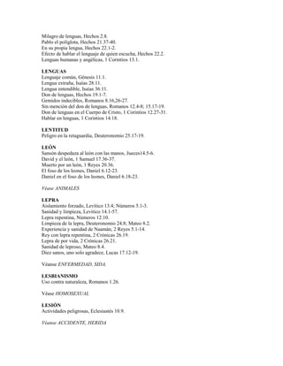 Milagro de lenguas, Hechos 2.8.
Pablo el políglota, Hechos 21.37-40.
En su propia lengua, Hechos 22.1-2.
Efecto de hablar el lenguaje de quien escucha, Hechos 22.2.
Lenguas humanas y angélicas, 1 Corintios 13.1.
LENGUAS
Lenguaje común, Génesis 11.1.
Lengua extraña, Isaías 28.11.
Lengua entendible, Isaías 36.11.
Don de lenguas, Hechos 19.1-7.
Gemidos indecibles, Romanos 8.16,26-27.
Sin mención del don de lenguas, Romanos 12.4-8; 15.17-19.
Don de lenguas en el Cuerpo de Cristo, 1 Corintios 12.27-31.
Hablar en lenguas, 1 Corintios 14.18.
LENTITUD
Peligro en la retaguardia, Deuteronomio 25.17-19.
LEÓN
Sansón despedaza al león con las manos, Jueces14.5-6.
David y el león, 1 Samuel 17.36-37.
Muerto por un león, 1 Reyes 20.36.
El foso de los leones, Daniel 6.12-23.
Daniel en el foso de los leones, Daniel 6.18-23.
Véase ANIMALES
LEPRA
Aislamiento forzado, Levítico 13.4; Números 5.1-3.
Sanidad y limpieza, Levítico 14.1-57.
Lepra repentina, Números 12.10.
Limpieza de la lepra, Deuteronomio 24.8; Mateo 8.2.
Experiencia y sanidad de Naamán, 2 Reyes 5.1-14.
Rey con lepra repentina, 2 Crónicas 26.19.
Lepra de por vida, 2 Crónicas 26.21.
Sanidad de leproso, Mateo 8.4.
Diez sanos, uno solo agradece, Lucas 17.12-19.
Véanse ENFERMEDAD, SIDA.
LESBIANISMO
Uso contra naturaleza, Romanos 1.26.
Véase HOMOSEXUAL
LESIÓN
Actividades peligrosas, Eclesiastés 10.9.
Véanse ACCIDENTE, HERIDA
 