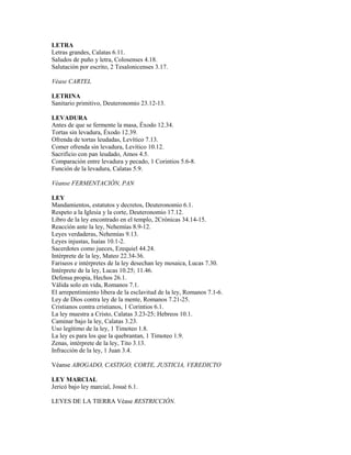 LETRA
Letras grandes, Calatas 6.11.
Saludos de puño y letra, Colosenses 4.18.
Salutación por escrito, 2 Tesalonicenses 3.17.
Véase CARTEL
LETRINA
Sanitario primitivo, Deuteronomio 23.12-13.
LEVADURA
Antes de que se fermente la masa, Éxodo 12.34.
Tortas sin levadura, Éxodo 12.39.
Ofrenda de tortas leudadas, Levítico 7.13.
Comer ofrenda sin levadura, Levítico 10.12.
Sacrificio con pan leudado, Amos 4.5.
Comparación entre levadura y pecado, 1 Corintios 5.6-8.
Función de la levadura, Calatas 5.9.
Véanse FERMENTACIÓN, PAN
LEY
Mandamientos, estatutos y decretos, Deuteronomio 6.1.
Respeto a la Iglesia y la corte, Deuteronomio 17.12.
Libro de la ley encontrado en el templo, 2Crónicas 34.14-15.
Reacción ante la ley, Nehemías 8.9-12.
Leyes verdaderas, Nehemías 9.13.
Leyes injustas, Isaías 10.1-2.
Sacerdotes como jueces, Ezequiel 44.24.
Intérprete de la ley, Mateo 22.34-36.
Fariseos e intérpretes de la ley desechan ley mosaica, Lucas 7.30.
Intérprete de la ley, Lucas 10.25; 11.46.
Defensa propia, Hechos 26.1.
Válida solo en vida, Romanos 7.1.
El arrepentimiento libera de la esclavitud de la ley, Romanos 7.1-6.
Ley de Dios contra ley de la mente, Romanos 7.21-25.
Cristianos contra cristianos, 1 Corintios 6.1.
La ley muestra a Cristo, Calatas 3.23-25; Hebreos 10.1.
Caminar bajo la ley, Calatas 3.23.
Uso legítimo de la ley, 1 Timoteo 1.8.
La ley es para los que la quebrantan, 1 Timoteo 1.9.
Zenas, intérprete de la ley, Tito 3.13.
Infracción de la ley, 1 Juan 3.4.
Véanse ABOGADO, CASTIGO, CORTE, JUSTICIA, VEREDICTO
LEY MARCIAL
Jericó bajo ley marcial, Josué 6.1.
LEYES DE LA TIERRA Véase RESTRICCIÓN.
 