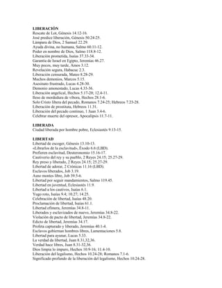 LIBERACIÓN
Rescate de Lot, Génesis 14.12-16.
José predice liberación, Génesis 50.24-25.
Lámpara de Dios, 2 Samuel 22.29.
Ayuda divina, no humana, Salmo 60.11-12.
Poder en nombre de Dios, Salmo 118.8-12.
Liberación prometida, Isaías 37.33-34.
Garantía de Israel en Egipto, Jeremías 46.27.
Muy pocos, muy tarde, Amos 3.12.
Revelación segura, Habacuc 2.3.
Liberación censurada, Mateo 8.28-29.
Muchos demonios, Marcos 5.15.
Asesinato frustrado, Lucas 4.28-30.
Demonio amonestado, Lucas 4.33-36.
Liberación angelical, Hechos 5.17-20; 12.4-11.
Ileso de mordedura de víbora, Hechos 28.1-6.
Solo Cristo libera del pecado, Romanos 7.24-25; Hebreos 7.23-28.
Liberación de prostituta, Hebreos 11.31.
Liberación del pecado continuo, 1 Juan 3.4-6.
Celebrar muerte del opresor, Apocalipsis 11.7-11.
LIBERADA
Ciudad liberada por hombre pobre, Eclesiastés 9.13-15.
LIBERTAD
Libertad de escoger, Génesis 13.10-13.
«Librarlos de la esclavitud», Éxodo 6.6 (LBD).
Prefieren esclavitud, Deuteronomio 15.16-17.
Cautiverio del rey y su pueblo, 2 Reyes 24.15; 25.27-29.
Rey preso y liberado, 2 Reyes 24.15; 25.27-29.
Libertad de adorar, 2 Crónicas 11.16 (LBD).
Esclavos liberados, Job 3.19.
Asno montes libre, Job 39.5-6.
Libertad por seguir mandamientos, Salmo 119.45.
Libertad en juventud, Eclesiastés 11.9.
Libertad a los cautivos, Isaías 6.1.
Yugo roto, Isaías 9.4; 10.27; 14.25.
Celebración de libertad, Isaías 48.20.
Proclamación de libertad, Isaías 61.1.
Libertad efímera, Jeremías 34.8-11.
Liberados y esclavizados de nuevo, Jeremías 34.8-22.
Violación de pacto de libertad, Jeremías 34.8-22.
Edicto de libertad, Jeremías 34.17.
Profeta capturado y liberado, Jeremías 40.1-4.
Esclavos gobiernan hombres libres, Lamentaciones 5.8.
Libertad para ayunar, Lucas 5.33.
La verdad da libertad, Juan 8.31,32,36.
Verdad hace libres, Juan 8.31-32,36.
Dios limpia lo impuro, Hechos 10.9-16; 11.4-10.
Liberación del legalismo, Hechos 10.24-28; Romanos 7.1-6.
Significado profundo de la liberación del legalismo, Hechos 10.24-28.
 