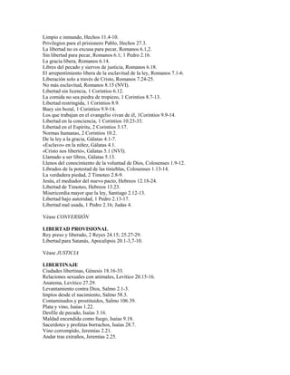 Limpio e inmundo, Hechos 11.4-10.
Privilegios para el prisionero Pablo, Hechos 27.3.
La libertad no es excusa para pecar, Romanos 6.1,2.
Sin libertad para pecar, Romanos 6.1; 1 Pedro 2.16.
La gracia libera, Romanos 6.14.
Libres del pecado y siervos de justicia, Romanos 6.18.
El arrepentimiento libera de la esclavitud de la ley, Romanos 7.1-6.
Liberación solo a través de Cristo, Romanos 7.24-25.
No más esclavitud, Romanos 8.15 (NVI).
Libertad sin licencia, 1 Corintios 6.12.
La comida no sea piedra de tropiezo, 1 Corintios 8.7-13.
Libertad restringida, 1 Corintios 8.9.
Buey sin bozal, 1 Corintios 9.9-14.
Los que trabajan en el evangelio vivan de él, 1Corintios 9.9-14.
Libertad en la conciencia, 1 Corintios 10.23-33.
Libertad en el Espíritu, 2 Corintios 3.17.
Normas humanas, 2 Corintios 10.2.
De la ley a la gracia, Gálatas 4.1-7.
«Esclavo» en la niñez, Gálatas 4.1.
«Cristo nos libertó», Gálatas 5.1 (NVI).
Llamado a ser libres, Gálatas 5.13.
Llenos del conocimiento de la voluntad de Dios, Colosenses 1.9-12.
Librados de la potestad de las tinieblas, Colosenses 1.13-14.
La verdadera piedad, 2 Timoteo 2.8-9.
Jesús, el mediador del nuevo pacto, Hebreos 12.18-24.
Libertad de Timoteo, Hebreos 13.23.
Misericordia mayor que la ley, Santiago 2.12-13.
Libertad bajo autoridad, 1 Pedro 2.13-17.
Libertad mal usada, 1 Pedro 2.16; Judas 4.
Véase CONVERSIÓN
LIBERTAD PROVISIONAL
Rey preso y liberado, 2 Reyes 24.15; 25.27-29.
Libertad para Satanás, Apocalipsis 20.1-3,7-10.
Véase JUSTICIA
LIBERTINAJE
Ciudades libertinas, Génesis 18.16-33.
Relaciones sexuales con animales, Levítico 20.15-16.
Anatema, Levítico 27.29.
Levantamiento contra Dios, Salmo 2.1-3.
Impíos desde el nacimiento, Salmo 58.3.
Contaminados y prostituidos, Salmo 106.39.
Plata y vino, Isaías 1.22.
Desfile de pecado, Isaías 3.16.
Maldad encendida como fuego, Isaías 9.18.
Sacerdotes y profetas borrachos, Isaías 28.7.
Vino corrompido, Jeremías 2.21.
Andar tras extraños, Jeremías 2.25.
 