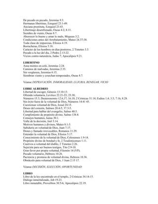 De pecado en pecado, Jeremías 9.3.
Hermanas libertinas, Ezequiel 23.1-49.
Anciana prostituta, Ezequiel 23.43.
Libertinaje desenfrenado, Oseas 4.2; 8.11.
Siembra de viento, Oseas 8.7.
Aborrecer lo bueno y amar lo malo, Miqueas 3.2.
Condiciones antes del Arrebatamiento, Mateo 24.37-38.
Toda clase de impurezas, Efesios 4.19.
Borracheras, Efesios 5.18.
Carácter de los hombres en días postreros, 2 Timoteo 3.3.
Pecado a la luz del día, 2 Pedro 2.13-22.
Vicios contra naturaleza, Judas 7; Apocalipsis 9.21.
LIBERTINO
Asna montes en celo, Jeremías 2.24.
Caminos de malvadas, Jeremías 2.33.
Sin vergüenza, Jeremías 6.15.
Siembran viento y cosechan tempestades, Oseas 8.7.
Véanse DEPRAVACIÓN, INMORALIDAD, LUJURIA, RENEGAR, VICIO
LIBRE ALBEDRIO
Libertad de escoger, Génesis 13.10-13.
Ofrenda voluntaria, Levítico 22.21-23; 23.38;
Números 15.3; Deuteronomio 12.6,17; 16.10; 2 Crónicas 31.14; Esdras 1.4; 3.5; 7.16; 8.28.
Sin éxito fuera de la voluntad de Dios, Números 14.41 45.
Cuestionan voluntad de Dios, Josué 24.15.
Deseo del corazón, Salmos 20.4-5; 37.3-5.
Libertad para hablar del evangelio, Salmo 40.5.
Cumplimiento de propósito divino, Salmo 138.8.
Consejos humanos, Isaías 30.1.
Valle de la decisión, Joel 3.14.
Motivos humanos y divinos, Mateo 8.1-3.
Sabiduría en voluntad de Dios, Juan 7.17.
Dones y llamado irrevocables, Romanos 11.29.
Entender la voluntad de Dios, Efesios 5.17.
Conocimiento de la voluntad de Dios, Colosenses 1.9-14.
Propósito divino de bondad y fe, 2 Tesalonicenses 1.11.
Cautivos a voluntad del diablo, 2 Timoteo 2.26.
Sujeción para ser buenos testigos, Tito 2.9-10.
Gran favor por propia voluntad, Filemón 14 (VP).
Pecado voluntario, Hebreos 10.26.
Paciencia y promesa de voluntad divina, Hebreos 10.36.
Obstáculo para voluntad de Dios, 1 Juan 2.15 17.
Véanse DECISIÓN, ELECCIÓN, OPORTUNIDAD
LIBRO
Libro de la ley encontrado en el templo, 2 Crónicas 34.14-15.
Diálogo inmortalizado, Job 19.23.
Libro inmutable, Proverbios 30.5-6; Apocalipsis 22.19.
 