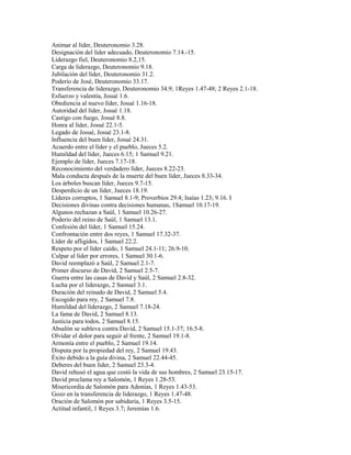 Animar al líder, Deuteronomio 3.28.
Designación del líder adecuado, Deuteronomio 7.14.-15.
Liderazgo fiel, Deuteronomio 8.2,15.
Carga de liderazgo, Deuteronomio 9.18.
Jubilación del líder, Deuteronomio 31.2.
Poderío de José, Deuteronomio 33.17.
Transferencia de liderazgo, Deuteronomio 34.9; 1Reyes 1.47-48; 2 Reyes 2.1-18.
Esfuerzo y valentía, Josué 1.6.
Obediencia al nuevo líder, Josué 1.16-18.
Autoridad del líder, Josué 1.18.
Castigo con fuego, Josué 8.8.
Honra al líder, Josué 22.1-5.
Legado de Josué, Josué 23.1-8.
Influencia del buen líder, Josué 24.31.
Acuerdo entre el líder y el pueblo, Jueces 5.2.
Humildad del líder, Jueces 6.15; 1 Samuel 9.21.
Ejemplo de líder, Jueces 7.17-18.
Reconocimiento del verdadero líder, Jueces 8.22-23.
Mala conducta después de la muerte del buen líder, Jueces 8.33-34.
Los árboles buscan líder, Jueces 9.7-15.
Desperdicio de un líder, Jueces 18.19.
Líderes corruptos, 1 Samuel 8.1-9; Proverbios 29.4; Isaías 1.23; 9.16. I
Decisiones divinas contra decisiones humanas, 1Samuel 10.17-19.
Algunos rechazan a Saúl, 1 Samuel 10.26-27.
Poderío del reino de Saúl, 1 Samuel 13.1.
Confesión del líder, 1 Samuel 15.24.
Confrontación entre dos reyes, 1 Samuel 17.32-37.
Líder de afligidos, 1 Samuel 22.2.
Respeto por el líder caído, 1 Samuel 24.1-11; 26.9-10.
Culpar al líder por errores, 1 Samuel 30.1-6.
David reemplazó a Saúl, 2 Samuel 2.1-7.
Primer discurso de David, 2 Samuel 2.5-7.
Guerra entre las casas de David y Saúl, 2 Samuel 2.8-32.
Lucha por el liderazgo, 2 Samuel 3.1.
Duración del reinado de David, 2 Samuel 5.4.
Escogido para rey, 2 Samuel 7.8.
Humildad del liderazgo, 2 Samuel 7.18-24.
La fama de David, 2 Samuel 8.13.
Justicia para todos, 2 Samuel 8.15.
Absalón se subleva contra David, 2 Samuel 15.1-37; 16.5-8.
Olvidar el dolor para seguir al frente, 2 Samuel 19.1-8.
Armonía entre el pueblo, 2 Samuel 19.14.
Disputa por la propiedad del rey, 2 Samuel 19.43.
Éxito debido a la guía divina, 2 Samuel 22.44-45.
Deberes del buen líder, 2 Samuel 23.3-4.
David rehusó el agua que costó la vida de sus hombres, 2 Samuel 23.15-17.
David proclama rey a Salomón, 1 Reyes 1.28-53.
Misericordia de Salomón para Adonías, 1 Reyes 1.43-53.
Gozo en la transferencia de liderazgo, 1 Reyes 1.47-48.
Oración de Salomón por sabiduría, 1 Reyes 3.5-15.
Actitud infantil, 1 Reyes 3.7; Jeremías 1.6.
 