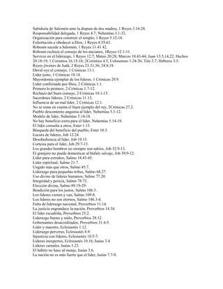Sabiduría de Salomón ante la disputa de dos madres, 1 Reyes 3.16-28.
Responsabilidad delegada, 1 Reyes 4.7; Nehemías 3.1-32.
Organización para construir el templo, 1 Reyes 5.12-18.
Exhortación a obedecer a Dios, 1 Reyes 8.55-61.
Roboam sucede a Salomón, 1 Reyes 11.41 42.
Roboam rechaza el consejo de los ancianos, 1Reyes 12.1-11.
Servicio en el liderazgo, 1 Reyes 12.7; Mateo 20.28; Marcos 10.43-44; Juan 13.5,14,22; Hechos
20.18-19; 1 Corintios 16.15-16; 2Corintios 4.5; Colosenses 1.24-26; Tito 2.7; Hebreos 3.5.
Reyes jóvenes de Judá, 2 Reyes 23.31,36; 24.8,18.
David oye el consejo, 1 Crónicas 13.1.
Líder justo, 1 Crónicas 18.14.
Mayordomía ejemplar de los líderes, 1 Crónicas 29.9.
Líder confirmado por Dios, 2 Crónicas 1.1.
Primero lo primero, 2 Crónicas 1.7-12.
Rechazo del buen consejo, 2 Crónicas 10.1-15.
Sacerdotes líderes, 2 Crónicas 11.13.
Influencia de un mal líder, 2 Crónicas 12.1.
No se toma en cuenta el buen ejemplo del rey, 2Crónicas 27.2.
Pueblo descontento angustia al líder, Nehemías 5.1-12.
Modelo de líder, Nehemías 5.14-18.
No hay beneficio extra para el líder, Nehemías 5.14-18.
El líder consulta a otros, Ester 1.13.
Búsqueda del beneficio del pueblo, Ester 10.3.
Locura de líderes, Job 12.24.
Desobediencia al líder, Job 19.15.
Cortesía para el líder, Job 29.7-13.
Los grandes hombres no siempre son sabios, Job 32.9-13.
El granjero no puede domesticar al búfalo salvaje, Job 39.9-12.
Líder para extraños, Salmo 18.43-45.
Líder espiritual, Salmo 21.7.
Ungido más que otros, Salmo 45.7.
Liderazgo para pequeñas tribus, Salmo 68.27.
Uso divino de líderes humanos, Salmo 77.20.
Integridad y pericia, Salmo 78.72.
Elección divina, Salmo 89.19-29.
Bendición para los justos, Salmo 106.3.
Los líderes vienen y van, Salmo 109-8.
Los líderes no son eternos, Salmo 146.3-4.
Falta de liderazgo nacional, Proverbios 11.14.
La justicia engrandece la nación, Proverbios 14.34.
El líder escudriña, Proverbios 25.2.
Liderazgo bueno y malo, Proverbios 28.12.
Gobernantes desacreditados, Proverbios 31.4-5.
Líder y maestro, Eclesiastés 1.12.
Liderazgo perverso, Eclesiastés 8.9.
Injusticia con líderes, Eclesiastés 10.5-7.
Líderes inexpertos, Eclesiastés 10.16; Isaías 3.4.
Líderes carnales, Isaías 1.23.
El hábito no hace al monje, Isaías 3.6.
La nación no es más fuerte que el líder, Isaías 7.7-9.
 