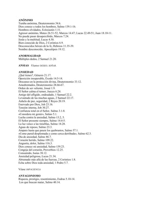 ANÓNIMO
Tumba anónima, Deuteronomio 34.6.
Dios conoce a todos los hombres, Salmo 139.1-16.
Hombres olvidados, Eclesiastés 1.11.
Agresor anónimo, Mateo 26.51-52; Marcos 14.47; Lucas 22.49-51; Juan 18.10-11.
No puede pasar desapercibido, Marcos 7.24.
Jesús y la multitud, Lucas 4.30.
Bien conocido de Dios, 2 Corintios 6.9.
Desconocidos héroes de la fe, Hebreos 11.35-39.
Nombre desconocido, Apocalipsis 19.12.
ANORMALIDAD
Múltiples dedos, 2 Samuel 21.20.
ANSIAS Véanse DESEO, SOÑAR.
ANSIEDAD
¿Qué tienes?, Génesis 21.17.
Oposición insuperable, Éxodo 14.5-14.
Descanso en la protección divina, Deuteronomio 33.12.
Amedrentados, Deuteronomio 28.66-67.
Orden de ser valiente, Josué 1.9.
El Señor calma el temor, Jueces 6.24.
Amigo del afligido, endeudado, 1 Samuel 22.2.
Levantado de las muchas aguas, 2 Samuel 22.17.
Anhelo de paz, seguridad, 2 Reyes 20.19.
Enervado por Dios, Job 23.16.
Tensión interna, Job 30.27.
Confianza total en el Señor, Salmo 3.1-8.
«Considera mi gemir», Salmo 5.1.
Lucha contra la ansiedad, Salmo 13.2, 5.
El Señor presente siempre, Salmo 14.4-5.
La luz vence a las tinieblas, Salmo 18.28.
Aguas de reposo, Salmo 23.3.
Amparo hasta que pasen los quebrantos, Salmo 57.1.
«Como pared desplomada y como cerca derribada», Salmo 62.3.
Día de ansiedad, Salmo 86.7.
Corazón herido, Salmo 109.22.
Angustia, dolor, Salmo 116.3.
Dios conoce mi ansiedad, Salmo 139.23.
Congoja del corazón, Proverbios 12.25.
Consumido, Isaías 38.12.
Ansiedad peligrosa, Lucas 21.34.
Abrumado más allá de las fuerzas, 2 Corintios 1.8.
Echa sobre Dios toda ansiedad, 1 Pedro 5.7.
Véase IMPACIENCIA
ANTAGONISMO
Riqueza, prestigio, resentimiento, Esdras 5.10-14.
Los que buscan matar, Salmo 40.14.
 
