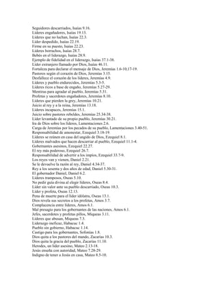 Seguidores descarriados, Isaías 9.16.
Líderes engañadores, Isaías 19.13.
Líderes que no luchan, Isaías 22.3.
Líder despedido, Isaías 22.19.
Firme en su puesto, Isaías 22.23.
Líderes borrachos, Isaías 28.7.
Bebés en el liderazgo, Isaías 28.9.
Ejemplo de fidelidad en el liderazgo, Isaías 37.1-38.
Líder extranjero llamado por Dios, Isaías 46.11.
Fortaleza para declarar el mensaje de Dios, Jeremías 1.6-10,17-19.
Pastores según el corazón de Dios, Jeremías 3.15.
Desfallece el corazón de los líderes, Jeremías 4.9.
Líderes y pueblo endurecidos, Jeremías 5.3-5.
Líderes ricos a base de engaño, Jeremías 5.27-29.
Mentiras para agradar al pueblo, Jeremías 5.31.
Profetas y sacerdotes engañadores, Jeremías 8.10.
Líderes que pierden la grey, Jeremías 10.21.
Juicio al rey y a la reina, Jeremías 13.18.
Líderes incapaces, Jeremías 15.1.
Juicio sobre pastores rebeldes, Jeremías 25.34-38.
Líder levantado de su propio pueblo, Jeremías 30.21.
Ira de Dios sobre los líderes, Lamentaciones 2.6.
Carga de Jeremías por los pecados de su pueblo, Lamentaciones 3.40-51.
Responsabilidad de amonestar, Ezequiel 3.18-19.
Líderes se reúnen en casa del ungido de Dios, Ezequiel 8.1.
Líderes malvados que hacen descarriar al pueblo, Ezequiel 11.1-4.
Gobernantes asesinos, Ezequiel 22.27.
El rey más poderoso, Ezequiel 26.7.
Responsabilidad de advertir a los impíos, Ezequiel 33.7-9.
Los reyes van y vienen, Daniel 2.21.
Se le devuelve la razón al rey, Daniel 4.34-37.
Rey a los sesenta y dos años de edad, Daniel 5.30-31.
El gobernador Daniel, Daniel 6.2.
Líderes tramposos, Oseas 5.10.
No pedir guía divina al elegir líderes, Oseas 8.4.
Líder sin valor ante su pueblo descarriado, Oseas 10.3.
Líder y profeta, Oseas 12.13.
Pena de muerte para el líder idólatra, Oseas 13.1.
Dios revela sus secretos a los profetas, Amos 3.7.
Complacencia entre líderes, Amos 6.1.
Mal presagio para los gobernantes de las naciones, Amos 6.1.
Jefes, sacerdotes y profetas pillos, Miqueas 3.11.
Líderes que abusan, Miqueas 7.3.
Liderazgo ineficaz, Habacuc 1.4.
Pueblo sin gobierno, Habacuc 1.14.
Castigo para los gobernantes, Sofonías 1.8.
Dios quita a los pastores del mando, Zacarías 10.3.
Dios quita la gracia del pueblo, Zacarías 11.10.
Herodes, un líder asesino, Mateo 2.13-18.
Jesús enseña con autoridad, Mateo 7.28-29.
Indigno de tener a Jesús en casa, Mateo 8.5-10.
 