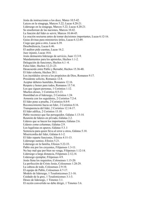 Jesús da instrucciones a los doce, Mateo 10.5-42.
Laicos en la sinagoga, Marcos 5.22; Lucas 4.20-21.
Liderazgo en la sinagoga, Marcos 5.22; Lucas 4.20-21.
Se enseñorean de las naciones, Marcos 10.42.
La función del líder es servir, Marcos 10.44-45.
La oración nocturna antes de tomar decisiones importantes, Lucas 6.12-16.
Guías divinas para ministerios útiles, Lucas 6.12-49.
Ciego que guía a otro, Lucas 6.39.
Desobediencia, Lucas 6.46.
El auditor pide cuentas, Lucas 16.2.
Juez injusto, Lucas 18.6.
Jesús demuestra liderazgo de servicio, Juan 13.3-9.
Mandamientos para los apóstoles, Hechos 1.1-2.
Delegación de funciones, Hechos 6.1 -4.
Falso líder, Hechos 12.21-23.
Desacuerdo entre Pablo y Bernabé, Hechos 15.36-40.
El líder exhorta, Hechos 20.1.
Los incrédulos sirven a los propósitos de Dios, Romanos 9.17.
Presidente solícito, Romanos 12.8.
Aceptar deberes humildes, Romanos 12.16.
Respeto y honor para todos, Romanos 13.7-8.
Los que siguen personas, 1 Corintios 1.12.
Muchos dioses, 1 Corintios 8.5-13.
Humildad en el liderazgo, 2 Corintios 1.24.
Armonía con los seguidores, 2 Corintios 7.2-4.
El líder pone a prueba, 2 Corintios 8.8-9.
Reconocimiento hacia un líder, 2 Corintios 8.16.
Transparencia del líder, 2 Corintios 12.14-17.
El líder edifica, 2 Corintios 13.10.
Pablo reconoce que fue perseguidor, Gálatas 1.13-14.
Reunión de líderes en privado, Gálatas 2.2.
Líderes que se hacen los importantes, Gálatas 2.6.
Líderes como columnas, Gálatas 2.9.
Los legalistas en apuros, Gálatas 5.3. I
Sentencia para quien lleva al error a otros, Gálatas 5.10.
Misericordia del líder, Gálatas 6.1-2.
El líder reparte funciones, Efesios 4.11-13.
Liderazgo sumiso, Efesios 5.21.
Liderazgo en la familia, Efesios 5.22-33.
Pablo ora por los creyentes, Filipenses 1.3-11.
No hay mal que por bien no venga, Filipenses 1.12-14.
Liderazgo a larga distancia, Filipenses 2.12,14.
Liderazgo ejemplar, Filipenses 4.9.
Jesús llena los requisitos, Colosenses 1.15-20.
La perfección de Cristo Jesús, Colosenses 1.28-29.
La cabeza de todo, Colosenses 2.9-10.
El equipo de Pablo, Colosenses 4.7-17.
Modelo de liderazgo, 1 Tesalonicenses 2.1-16.
Cuidado de la grey, 1 Tesalonicenses 3.1-3.
Deseo de liderazgo, 1 Timoteo 3.1.
El recién convertido no debe dirigir, 1 Timoteo 3.6.
 