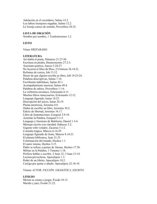 Adulación en el vecindario, Salmo 12.2.
Los labios lisonjeros engañan, Salmo 12.2.
La lisonja carece de sentido, Proverbios 28.23.
LISTA DE ORACIÓN
Nombre por nombre, 1 Tesalonicenses 1.2.
LISTO
Véase PREPARADO.
LITERATURA
Así habla el poeta, Números 21.27-30.
Escritura en piedra, Deuteronomio 27.2-3.
Asesinato poético, Jueces 5.24-27.
No leyeron el libro de Dios, 2 Crónicas 34.14-21.
Refranes de ceniza, Job 13.12.
Deseo de que alguien escriba su libro, Job 19.23-24.
Palabras descriptivas, Salmo 7.14.
Escribiente habilidoso, Salmo 45.1.
Acompañamiento musical, Salmo 49.4.
Palabras de sabios, Proverbios 1.1-6.
La verborrea envanece, Eclesiastés 6.11.
Muchos libros innecesarios, Eclesiastés 12.12.
Lenguaje figurado, Isaías 14.23.
Descripción del juicio, Isaías 26.19.
Pluma mentirosa, Jeremías 8.8.
Orden de escribir un libro, Jeremías 30.2.
Edicto de libertad, Jeremías 34.17.
Libro de lamentaciones, Ezequiel 2.9-10.
Asimilar la Palabra, Ezequiel 3.1-3.
Lenguaje y literatura de Babilonia, Daniel 1.3-4.
Mensaje escrito con claridad, Habacuc 2.2.
Gigante rollo volador, Zacarías 5.1-2.
Comedia trágica, Marcos 6.14-29.
Lenguaje figurado de Jesús, Marcos 8.14-21.
El planeta biblioteca, Juan 21.25.
Continuación del tratado, Hechos 1.1.
El autor mismo, Hechos 3.15.
Pablo se refiere a poetas de Atenas, Hechos 17.28.
Militar en la Palabra, 1 Timoteo 1.18.
Prefiere hablar a escribir, 2 Juan 12; 3 Juan 13-14.
Lectura provechosa, Apocalipsis 1.3.
Poder de un librito, Apocalipsis 10.2.
Castigo por quitar o añadir, Apocalipsis 22.18-19.
Véanse AUTOR, FICCIÓN, GRAMÁTICA, ESCRITO
LITIGIO
Moisés se sienta a juzgar, Éxodo 18.13.
Marido y juez, Éxodo 21.22.
 