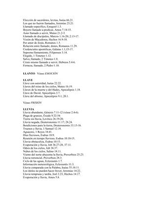 Elección de sacerdotes, levitas, Isaías 66.21.
Los que no fueron llamados, Jeremías 23.21.
Llamado específico, Ezequiel 1.3.
Boyero llamado a predicar, Amos 7.14-15.
Asno llamado a servir, Mateo 21.2-3.
Llamado de discípulos, Marcos 1.16-20; 2.13-17.
Visión de Macedonia, Hechos 16.9-10.
Por amor de Jesús, Romanos 1.5.
Relación entre llamado, dones, Romanos 11.29.
Credenciales apostólicas, Gálatas 1.1,15-17.
Supremo llamamiento, Filipenses 3.14.
Elegido, 1 Timoteo 1.12.
Salvo, llamado, 2 Timoteo 1.9.
Cristo mismo llamado a servir, Hebreos 5.4-6.
Firmeza, llamado, 2 Pedro 1.10.
LLANTO Véase EMOCIÓN
LLAVE
Llave con autoridad, Isaías 22.22.
Llaves del reino de los cielos, Mateo 16.19.
Llaves de la muerte y del Hades, Apocalipsis 1.18.
Llave de David, Apocalipsis 3.7.
Llave del abismo, Apocalipsis 9.1; 20.1.
Véase PRISIÓN
LLUVIA
Lluvia abundante, Génesis 7.11-12 (véase 2.4-6).
Plaga de granizo, Éxodo 9.22-34.
Tierra sin lluvia, Levítico 26.19-20.
Lluvia negada, Deuteronomio 11.17; 28.24.
Bendiciones para la tierra, Deuteronomio 33.13-16.
Truenos y lluvia, 1 Samuel 12.18.
Aguacero, 1 Reyes 18.41.
Días lluviosos, Esdras 10.9.
Reunión en tiempo lluvioso, Esdras 10.10-15.
Lluvia obstaculiza, Esdras 10.13.
Evaporación y lluvia, Job 36.27-28; 37.11.
Odres de los cielos, Job 38.37.
Nubes de los cielos, Salmo 18.11.
Viento del norte ahuyenta la lluvia, Proverbios 25.23.
Lluvia torrencial, Proverbios 28.3.
Ciclo de las aguas, Eclesiastés 1.7.
Información meteorológica, Eclesiastés 11.3.
Lluvia comparada con la Palabra, Isaías 55.10.11.
Los ídolos no pueden hacer llover, Jeremías 14.22.
Lluvia temprana y tardía, Joel 2.23; Hechos 14.17.
Evaporación y lluvia, Amos 5.8.
 