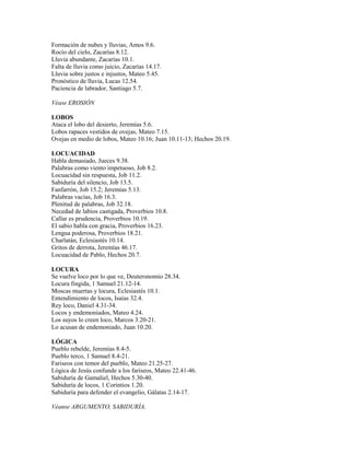 Formación de nubes y lluvias, Amos 9.6.
Rocío del cielo, Zacarías 8.12.
Lluvia abundante, Zacarías 10.1.
Falta de lluvia como juicio, Zacarías 14.17.
Lluvia sobre justos e injustos, Mateo 5.45.
Pronóstico de lluvia, Lucas 12.54.
Paciencia de labrador, Santiago 5.7.
Véase EROSIÓN
LOBOS
Ataca el lobo del desierto, Jeremías 5.6.
Lobos rapaces vestidos de ovejas, Mateo 7.15.
Ovejas en medio de lobos, Mateo 10.16; Juan 10.11-13; Hechos 20.19.
LOCUACIDAD
Habla demasiado, Jueces 9.38.
Palabras como viento impetuoso, Job 8.2.
Locuacidad sin respuesta, Job 11.2.
Sabiduría del silencio, Job 13.5.
Fanfarrón, Job 15.2; Jeremías 5.13.
Palabras vacías, Job 16.3.
Plenitud de palabras, Job 32.18.
Necedad de labios castigada, Proverbios 10.8.
Callar es prudencia, Proverbios 10.19.
El sabio habla con gracia, Proverbios 16.23.
Lengua poderosa, Proverbios 18.21.
Charlatán, Eclesiastés 10.14.
Gritos de derrota, Jeremías 46.17.
Locuacidad de Pablo, Hechos 20.7.
LOCURA
Se vuelve loco por lo que ve, Deuteronomio 28.34.
Locura fingida, 1 Samuel 21.12-14.
Moscas muertas y locura, Eclesiastés 10.1.
Entendimiento de locos, Isaías 32.4.
Rey loco, Daniel 4.31-34.
Locos y endemoniados, Mateo 4.24.
Los suyos lo creen loco, Marcos 3.20-21.
Lo acusan de endemoniado, Juan 10.20.
LÓGICA
Pueblo rebelde, Jeremías 8.4-5.
Pueblo terco, 1 Samuel 8.4-21.
Fariseos con temor del pueblo, Mateo 21.25-27.
Lógica de Jesús confunde a los fariseos, Mateo 22.41-46.
Sabiduría de Gamaliel, Hechos 5.30-40.
Sabiduría de locos, 1 Corintios 1.20.
Sabiduría para defender el evangelio, Gálatas 2.14-17.
Véanse ARGUMENTO, SABIDURÍA.
 