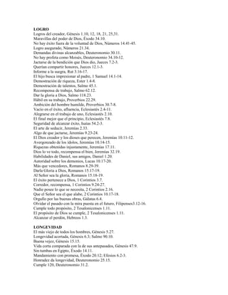 LOGRO
Logros del creador, Génesis 1.10, 12, 18, 21, 25,31.
Maravillas del poder de Dios, Éxodo 34.10.
No hay éxito fuera de la voluntad de Dios, Números 14.41-45.
Logro asegurado, Números 21.34.
Demandas divinas alcanzables, Deuteronomio 30.11.
No hay profeta como Moisés, Deuteronomio 34.10-12.
Jactarse de la bendición que Dios dio, Jueces 7.2-3.
Querían compartir honores, Jueces 12.1-3.
Informe a la suegra, Rut 3.16-17.
El hijo busca impresionar al padre, 1 Samuel 14.1-14.
Demostración de riqueza, Ester 1.4-8.
Demostración de talentos, Salmo 45.1.
Recompensa de trabajo, Salmo 62.12.
Dar la gloria a Dios, Salmo 118.23.
Hábil en su trabajo, Proverbios 22.29.
Ambición del hombre humilde, Proverbios 30.7-8.
Vacío en el éxito, afluencia, Eclesiastés 2.4-11.
Alegrarse en el trabajo de uno, Eclesiastés 2.10.
El final mejor que el principio, Eclesiastés 7.8.
Seguridad de alcanzar éxito, Isaías 54.2-3.
El arte de seducir, Jeremías 2.33.
Algo de que jactarse, Jeremías 9.23-24.
El Dios creador y los dioses que perecen, Jeremías 10.11-12.
Avergonzado de los ídolos, Jeremías 10.14-15.
Riquezas obtenidas injustamente, Jeremías 17.11.
Dios lo ve todo, recompensa el bien, Jeremías 32.19.
Habilidades de Daniel, sus amigos, Daniel 1.20.
Autoridad sobre los demonios, Lucas 10.17-20.
Más que vencedores, Romanos 8.29-39.
Darla Gloria a Dios, Romanos 15.17-19.
Al Señor sea la gloria, Romanos 15.18-19.
El éxito pertenece a Dios, 1 Corintios 3.7.
Corredor, recompensa, 1 Corintios 9.24-27.
Nadie posee lo que se necesita, 2 Corintios 2.16.
Que el Señor sea el que alabe, 2 Corintios 10.17-18.
Orgullo por las buenas obras, Gálatas 6.4.
Olvidar el pasado con la mira puesta en el futuro, Filipenses3.12-16.
Cumple todo propósito, 2 Tesalonicenses 1.11.
El propósito de Dios se cumple, 2 Tesalonicenses 1.11.
Alcanzar el perdón, Hebreos 1.3.
LONGEVIDAD
El más viejo de todos los hombres, Génesis 5.27.
Longevidad acortada, Génesis 6.3; Salmo 90.10.
Buena vejez, Génesis 15.15.
Vida corta comparada con la de sus antepasados, Génesis 47.9.
Sin tumbas en Egipto, Éxodo 14.11.
Mandamiento con promesa, Éxodo 20.12; Efesios 6.2-3.
Honradez da longevidad, Deuteronomio 25.15.
Cumple 120, Deuteronomio 31.2.
 