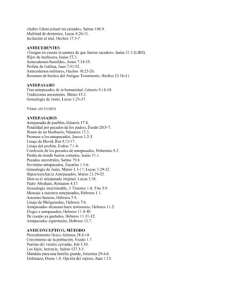 «Sobre Edom echaré mi calzado», Salmo 108.9.
Multitud de demonios, Lucas 8.26-31.
Incitación al mal, Hechos 17.5-7.
ANTECEDENTES
«Tengan en cuenta la cantera de que fueron sacados», Isaías 51.1 (LBD).
Hijos de hechicera, Isaías 57.3.
Antecedentes humildes, Amos 7.14-15.
Profeta de Galilea, Juan 7.41-52.
Antecedentes militares, Hechos 10.25-26.
Resumen de hechos del Antiguo Testamento, Hechos 13.16-41.
ANTEPASADO
Tres antepasados de la humanidad, Génesis 9.18-19.
Tradiciones ancestrales, Mateo 15.2.
Genealogía de Jesús, Lucas 3.23-37.
Véase ANCESTROS
ANTEPASADOS
Antepasado de pueblos, Génesis 17.4.
Penalidad por pecados de los padres, Éxodo 20.5-7.
Honor de un bisabuelo, Números 17.3.
Promesa a los antepasados, Jueces 1.2-3.
Linaje de David, Rut 4.13-17.
Linaje del profeta, Esdras 7.1-6.
Confesión de los pecados de antepasados, Nehemías 9.2.
Piedra de donde fueron cortados, Isaías 51.1.
Pecados ancestrales, Salmo 79.8.
No imitar antepasados, Zacarías 1.1-6.
Genealogía de Jesús, Mateo 1.1-17; Lucas 3.29-32.
Hipocresía hacia Antepasados, Mateo 23.29-32.
Dios es el antepasado original, Lucas 3.38.
Padre Abraham, Romanos 4.17.
Genealogía interminable, 1 Timoteo 1.4; Tito 3.9.
Mensaje a nuestros antepasados, Hebreos 1.1.
Ancestro famoso, Hebreos 7.4.
Linaje de Melquisedec, Hebreos 7.6.
Antepasados alcanzan buen testimonio, Hebreos 11.2.
Elogio a antepasados, Hebreos 11.4-40.
De cuerpo ya gastados, Hebreos 11.11-12.
Antepasados espirituales, Hebreos 13.7.
ANTICONCEPTIVO, MÉTODO
Procedimiento físico, Génesis 38.8-10.
Crecimiento de la población, Éxodo 1.7.
Puertas del vientre cerradas, Job 3.10.
Los hijos, herencia, Salmo 127.3-5.
Mandato para una familia grande, Jeremías 29.4-6.
Embarazo, Oseas 1.8. Opción del esposo, Juan 1.13.
 