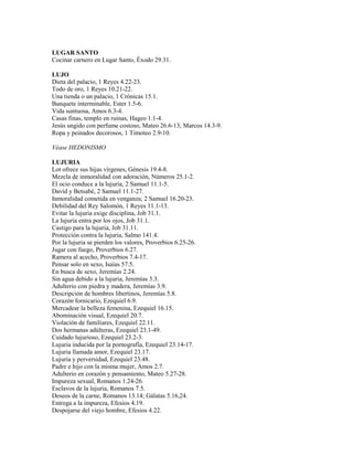 LUGAR SANTO
Cocinar carnero en Lugar Santo, Éxodo 29.31.
LUJO
Dieta del palacio, 1 Reyes 4.22-23.
Todo de oro, 1 Reyes 10.21-22.
Una tienda o un palacio, 1 Crónicas 15.1.
Banquete interminable, Ester 1.5-6.
Vida suntuosa, Amos 6.3-4.
Casas finas, templo en ruinas, Hageo 1.1-4.
Jesús ungido con perfume costoso, Mateo 26.6-13; Marcos 14.3-9.
Ropa y peinados decorosos, 1 Timoteo 2.9-10.
Véase HEDONISMO
LUJURIA
Lot ofrece sus hijas vírgenes, Génesis 19.4-8.
Mezcla de inmoralidad con adoración, Números 25.1-2.
El ocio conduce a la lujuria, 2 Samuel 11.1-5.
David y Betsabé, 2 Samuel 11.1-27.
Inmoralidad cometida en venganza, 2 Samuel 16.20-23.
Debilidad del Rey Salomón, 1 Reyes 11.1-13.
Evitar la lujuria exige disciplina, Job 31.1.
La lujuria entra por los ojos, Job 31.1.
Castigo para la lujuria, Job 31.11.
Protección contra la lujuria, Salmo 141.4.
Por la lujuria se pierden los valores, Proverbios 6.25-26.
Jugar con fuego, Proverbios 6.27.
Ramera al acecho, Proverbios 7.4-17.
Pensar solo en sexo, Isaías 57.5.
En busca de sexo, Jeremías 2.24.
Sin agua debido a la lujuria, Jeremías 3.3.
Adulterio con piedra y madera, Jeremías 3.9.
Descripción de hombres libertinos, Jeremías 5.8.
Corazón fornicario, Ezequiel 6.9.
Mercadear la belleza femenina, Ezequiel 16.15.
Abominación visual, Ezequiel 20.7.
Violación de familiares, Ezequiel 22.11.
Dos hermanas adúlteras, Ezequiel 23.1-49.
Cuidado lujurioso, Ezequiel 23.2-3.
Lujuria inducida por la pornografía, Ezequiel 23.14-17.
Lujuria llamada amor, Ezequiel 23.17.
Lujuria y perversidad, Ezequiel 23.48.
Padre e hijo con la misma mujer, Amos 2.7.
Adulterio en corazón y pensamiento, Mateo 5.27-28.
Impureza sexual, Romanos 1.24-26.
Esclavos de la lujuria, Romanos 7.5.
Deseos de la carne, Romanos 13.14; Gálatas 5.16,24.
Entrega a la impureza, Efesios 4.19.
Despojarse del viejo hombre, Efesios 4.22.
 