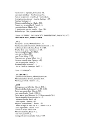 Hacer morir la impureza, Colosenses 3.5.
Esposa en santidad, 1 Tesalonicenses 4.5.
Huir de las pasiones juveniles, 2 Timoteo 2.22.
Concupiscencia, pecado y muerte, Santiago 1.15.
Deleites, Santiago 4.3.
Abstenerse de la lujuria, 1 Pedro 2.11.
Desprecio a la autoridad, 2 Pedro 2.10.
Llenos de lujuria, 2 Pedro 2.14.
El pecado proviene del mundo, 1 Juan 2.16.
Redimidos por Dios, Apocalipsis 14.4.
Véanse ADULTERIO, DEPRAVACIÓN, INMORALIDAD, PORNOGRAFÍA
PROMISCUIDAD, LIBERTINAJE
LUNA
No adorar a la luna, Deuteronomio 4.19.
Bendiciones de la naturaleza, Deuteronomio 33.13-16.
Se detienen el sol y la luna, Josué 10.12-14.
A la luz de la luna, Nehemías 2.11-15.
Hermosura de la luna, Job 31.26.
Luna nueva, Salmo 81.3.
Luna firme, Salmo 89-37.
Estaciones por la luna, Salmo 104.19.
Hermosa como la luna, Cantares 6.10.
Luna avergonzada, Isaías 24.23.
Reina del cielo, Jeremías 7.18.
Luna se convierte en sangre, Joel 2.31.
Véase ASTRONOMÍA
LUNA DE MIEL
Derecho de luna de miel, Deuteronomio 24.5.
Añoranza de luna de miel, Cantares 8.14.
Amor de juventud, Jeremías 2.1-3.
LUTO
Dolor por esposa fallecida, Génesis 23.1-4.
Aflicción de Jacob, Génesis 37.32-35; 42.38.
Duelo por setenta días, Génesis 50.3.
Luto generalizado, Éxodo 12.29-30.
Duelo por un mes, Números 20.29, Deuteronomio 34.8.
Cabeza rasurada, Deuteronomio 14.1-2.
Unidos en el dolor, Rut 1.1-9.
Llanto, ayuno, 2 Samuel 1.12.
Rasgarse las vestiduras, 2 Samuel 3.31.
Cambio de arpa en luto, Job 30.31; Mateo 9.23-24.
Duelo organizado, Amos 5.16-17.
Música de duelo, Mateo 9.23.
Aflicción maternal, Lucas 7.12.
Jesús lloró, Juan 11.35.
Dolor por la persona amada, Hechos 9.39.
 