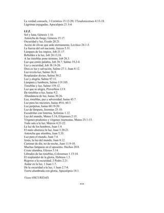 La verdad consuela, 1 Corintios 15.12-20; 1Tesalonicenses 4.13-18.
Lágrimas enjugadas, Apocalipsis 21.3-4.
LUZ
Sol y luna, Génesis 1.16.
Antorcha de fuego, Génesis 15.17.
Oscuridad y luz, Éxodo 20.21.
Aceite de olivas que arde eternamente, Levítico 24.1-3.
La fuerza del sol naciente, Jueces 5.31.
Lámpara de los impíos, Job 21.17.
Rebeldes a la luz, Job 24.13,16.
A las tinieblas pone término, Job 28.3.
Luz que emite palabra, Job 38.7; Salmo 19.2-4.
Luz y oscuridad, Job 38.19-20.
Dios es luz y salvación, Salmo 27.1; Juan 8.12.
Luz revela luz, Salmo 36.9.
Resplandor divino, Salmo 50.2.
Luz y alegría, Salmo 97.11.
Lámpara y lumbrera, Salmo 119.105.
Tinieblas y luz, Salmo 139.12.
Luz que se alegra, Proverbios 13.9.
De tinieblas a luz, Isaías 9.2.
Abundancia de luz, Isaías 30.26.
Luz, tinieblas, paz y adversidad, Isaías 45.7.
Luz para las naciones, Isaías 49.6; 60.3.
Luz perpetua, Isaías 60.19-20.
Luz de lámpara, Jeremías 25.10.
Escudriñar con linterna, Sofonías 1.12.
Luz del mundo, Mateo 5.14; Filipenses 2.15.
Vírgenes prudentes y vírgenes insensatas, Mateo 25.1-13.
Todo sale a la luz, Marcos 4.21-22.
La luz de los hombres, Juan 1.4.
El malo aborrece la luz, Juan 3.20-21.
Antorcha que alumbra, Juan 5.35.
Luz para el mundo, Juan 7.4.
Jesús, la luz del mundo, Juan 8.12.
Caminar de día, no de noche, Juan 11.9-10.
Muchas lámparas en el aposento, Hechos 20.8.
Cristo alumbra, Efesios 5.14.
Librados de las tinieblas, Colosenses 1.13-14.
El resplandor de la gloria, Hebreos 1.3.
Regreso a la oscuridad, 2 Pedro 2.21.
Andar en la luz, 1 Juan 1.7.
De la oscuridad a la luz, 1 Juan 2.7-8.
Tierra alumbrada con gloria, Apocalipsis 18.1.
Véase OSCURIDAD,
***
 