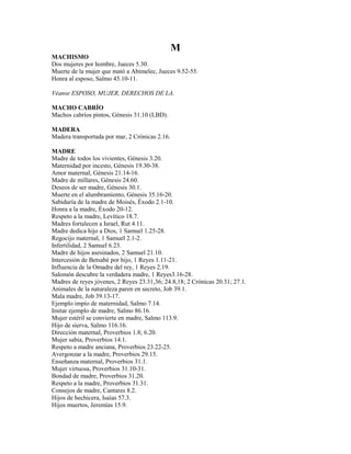 M
MACHISMO
Dos mujeres por hombre, Jueces 5.30.
Muerte de la mujer que mató a Abimelec, Jueces 9.52-55.
Honra al esposo, Salmo 45.10-11.
Véanse ESPOSO, MUJER, DERECHOS DE LA.
MACHO CABRÍO
Machos cabríos pintos, Génesis 31.10 (LBD).
MADERA
Madera transportada por mar, 2 Crónicas 2.16.
MADRE
Madre de todos los vivientes, Génesis 3.20.
Maternidad por incesto, Génesis 19.30-38.
Amor maternal, Génesis 21.14-16.
Madre de millares, Génesis 24.60.
Deseos de ser madre, Génesis 30.1.
Muerte en el alumbramiento, Génesis 35.16-20.
Sabiduría de la madre de Moisés, Éxodo 2.1-10.
Honra a la madre, Éxodo 20-12.
Respeto a la madre, Levítico 18.7.
Madres fortalecen a Israel, Rut 4.11.
Madre dedica hijo a Dios, 1 Samuel 1.25-28.
Regocijo maternal, 1 Samuel 2.1-2.
Infertilidad, 2 Samuel 6.23.
Madre de hijos asesinados, 2 Samuel 21.10.
Intercesión de Betsabé por hijo, 1 Reyes 1.11-21.
Influencia de la Omadre del rey, 1 Reyes 2.19.
Salomón descubre la verdadera madre, 1 Reyes3.16-28.
Madres de reyes jóvenes, 2 Reyes 23.31,36; 24.8,18; 2 Crónicas 20.31; 27.1.
Animales de la naturaleza paren en secreto, Job 39.1.
Mala madre, Job 39.13-17.
Ejemplo impío de maternidad, Salmo 7.14.
Imitar ejemplo de madre, Salmo 86.16.
Mujer estéril se convierte en madre, Salmo 113.9.
Hijo de sierva, Salmo 116.16.
Dirección maternal, Proverbios 1.8; 6.20.
Mujer sabia, Proverbios 14.1.
Respeto a madre anciana, Proverbios 23.22-25.
Avergonzar a la madre, Proverbios 29.15.
Enseñanza maternal, Proverbios 31.1.
Mujer virtuosa, Proverbios 31.10-31.
Bondad de madre, Proverbios 31.20.
Respeto a la madre, Proverbios 31.31.
Consejos de madre, Cantares 8.2.
Hijos de hechicera, Isaías 57.3.
Hijos muertos, Jeremías 15.9.
 