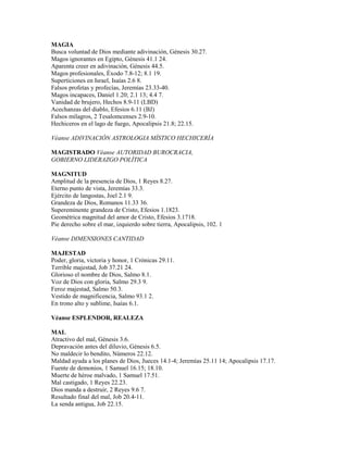 MAGIA
Busca voluntad de Dios mediante adivinación, Génesis 30.27.
Magos ignorantes en Egipto, Génesis 41.1 24.
Aparenta creer en adivinación, Génesis 44.5.
Magos profesionales, Éxodo 7.8-12; 8.1 19.
Superticiones en Israel, Isaías 2.6 8.
Falsos profetas y profecías, Jeremías 23.33-40.
Magos incapaces, Daniel 1.20; 2.1 13; 4.4 7.
Vanidad de brujero, Hechos 8.9-11 (LBD)
Acechanzas del diablo, Efesios 6.11 (BJ)
Falsos milagros, 2 Tesalomcenses 2.9-10.
Hechiceros en el lago de fuego, Apocalipsis 21.8; 22.15.
Véanse ADIVINACIÓN ASTROLOGIA MÍSTICO HECHICERÍA
MAGISTRADO Véanse AUTORIDAD BUROCRACIA,
GOBIERNO LIDERAZGO POLÍTICA
MAGNITUD
Amplitud de la presencia de Dios, 1 Reyes 8.27.
Eterno punto de vista, Jeremías 33.3.
Ejército de langostas, Joel 2.1 9.
Grandeza de Dios, Romanos 11.33 36.
Supereminente grandeza de Cristo, Efesios 1.1823.
Geométrica magnitud del amor de Cristo, Efesios 3.1718.
Pie derecho sobre el mar, izquierdo sobre tierra, Apocalipsis, 102. 1
Véanse DIMENSIONES CANTIDAD
MAJESTAD
Poder, gloria, victoria y honor, 1 Crónicas 29.11.
Terrible majestad, Job 37.21 24.
Glorioso el nombre de Dios, Salmo 8.1.
Voz de Dios con gloria, Salmo 29.3 9.
Feroz majestad, Salmo 50.3.
Vestido de magnificencia, Salmo 93.1 2.
En trono alto y sublime, Isaías 6.1.
Véanse ESPLENDOR, REALEZA
MAL
Atractivo del mal, Génesis 3.6.
Depravación antes del diluvio, Génesis 6.5.
No maldecir lo bendito, Números 22.12.
Maldad ayuda a los planes de Dios, Jueces 14.1-4; Jeremías 25.11 14; Apocalipsis 17.17.
Fuente de demonios, 1 Samuel 16.15; 18.10.
Muerte de héroe malvado, 1 Samuel 17.51.
Mal castigado, 1 Reyes 22.23.
Dios manda a destruir, 2 Reyes 9.6 7.
Resultado final del mal, Job 20.4-11.
La senda antigua, Job 22.15.
 