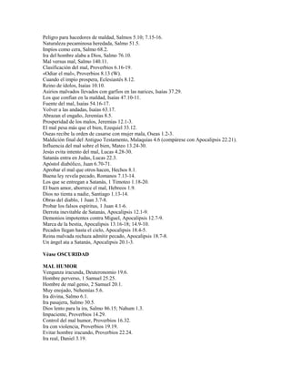Peligro para hacedores de maldad, Salmos 5.10; 7.15-16.
Naturaleza pecaminosa heredada, Salmo 51.5.
Impíos como cera, Salmo 68.2.
Ira del hombre alaba a Dios, Salmo 76.10.
Mal versus mal, Salmo 140.11.
Clasificación del mal, Proverbios 6.16-19.
«Odiar el mal», Proverbios 8.13 (W).
Cuando el impío prospera, Eclesiastés 8.12.
Reino de ídolos, Isaías 10.10.
Asirios malvados llevados con garfios en las narices, Isaías 37.29.
Los que confían en la maldad, Isaías 47.10-11.
Fuente del mal, Isaías 54.16-17.
Volver a las andadas, Isaías 63.17.
Abrazan el engaño, Jeremías 8.5.
Prosperidad de los malos, Jeremías 12.1-3.
El mal pesa más que el bien, Ezequiel 33.12.
Oseas recibe la orden de casarse con mujer mala, Oseas 1.2-3.
Maldición final del Antiguo Testamento, Malaquías 4.6 (compárese con Apocalipsis 22.21).
Influencia del mal sobre el bien, Mateo 13.24-30.
Jesús evita intento del mal, Lucas 4.28-30.
Satanás entra en Judas, Lucas 22.3.
Apóstol diabólico, Juan 6.70-71.
Aprobar el mal que otros hacen, Hechos 8.1.
Buena ley revela pecado, Romanos 7.13-14.
Los que se entregan a Satanás, 1 Timoteo 1.18-20.
El buen amor, aborrece el mal, Hebreos 1.9.
Dios no tienta a nadie, Santiago 1.13-14.
Obras del diablo, 1 Juan 3.7-8.
Probar los falsos espíritus, 1 Juan 4.1-6.
Derrota inevitable de Satanás, Apocalipsis 12.1-9.
Demonios impotentes contra Miguel, Apocalipsis 12.7-9.
Marca de la bestia, Apocalipsis 13.16-18; 14.9-10.
Pecados llegan hasta el cielo, Apocalipsis 18.4-5.
Reina malvada rechaza admitir pecado, Apocalipsis 18.7-8.
Un ángel ata a Satanás, Apocalipsis 20.1-3.
Véase OSCURIDAD
MAL HUMOR
Venganza iracunda, Deuteronomio 19.6.
Hombre perverso, 1 Samuel 25.25.
Hombre de mal genio, 2 Samuel 20.1.
Muy enojado, Nehemías 5.6.
Ira divina, Salmo 6.1.
Ira pasajera, Salmo 30.5.
Dios lento para la ira, Salmo 86.15; Nahum 1.3.
Impaciente, Proverbios 14.29.
Control del mal humor, Proverbios 16.32.
Ira con violencia, Proverbios 19.19.
Evitar hombre iracundo, Proverbios 22.24.
Ira real, Daniel 3.19.
 