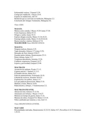 Enfermedad venérea, 2 Samuel 3.29.
Castigo por maldición, 1 Reyes 2.8-9.
Experto en maldiciones, Job 3.8.
Bendición que se convierte en maldición, Malaquías 2.2.
Conclusión del Antiguo Testamento, Malaquías 4.6.
Véase ALBA.
MALEZA
Maleza como comida, 2 Reyes 19.29; Isaías 37.30.
Como hojarasca, Salmo 83.13.
Ortigas y cardos, Isaías 34.13.
Espinos ahogan cosecha, Mateo 13.3-8,18-23.
Enemigo planta cizaña, Mateo 13.24-29,36-42.
Buena cosecha y maleza, Hebreos 6.7-8.
MALHECHOR Véase DELINCUENCIA.
MALICIA
Ninguna malicia, Génesis 2.25.
Tapar desnudez, Génesis 3.7 (véase 2.25).
Desnudez de Noé, Génesis 9.20-27.
Guardar partes íntimas, Deuteronomio 25.11.
Partes íntimas, Isaías 3.17.
Vergüenza descubierta, Jeremías 13.26.
Conducta vergonzosa, Ezequiel 16.27.
Lujuria y perversidad, Ezequiel 23.48.
MALTRATO
Acusación de maltrato, Éxodo 17.1-3.
Ceguera parcial, 1 Samuel 11.2-11.
El hombre devora, Salmo 56.1.
Falta de mantenimiento, Eclesiastés 10.18.
Libertad de esclavos, Jeremías 34.8-22.
Explotación a los pobres, Amos 5.11.
Los que padecen persecución, Mateo 5.10.
Maltrato a Jesús, Marcos 14.65.
Padecimiento y ultrajes, 1 Tesalonicenses 2.2.
MALTRATO INFANTIL
Abusan de José, Génesis 37.12-36.
Amenazan con torturas, 1 Reyes 3.16-27.
Matanza en tiempo de guerra, Isaías 13.16.
Matanza de niños, Ezequiel 9.6; Mateo 2.13-18.
Niños cambiados por rameras y vino, Joel 3.3.
Véase DELINCUENCIA JUVENIL.
MALVADO
Personalidades malvadas, Deuteronomio 32.32-33; Salmo 10.7; Proverbios 6.14-19; Romanos
1.29-32.
 