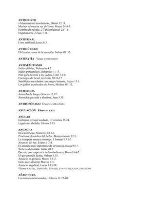 ANTICRISTO
«Abominación desoladora», Daniel 12.11.
Muchos afirmarán ser el Cristo, Mateo 24.4-5.
Hombre de pecado, 2 Tesalonicenses 2.1-11.
Engañadores, 2 Juan 7-11.
ANTIFONAL
Coro antifonal, Isaías 6.3.
ANTIGÜEDAD
El Creador antes de la creación, Salmo 90.1-2.
ANTIPATÍA Véase ANIMOSIDAD
ANTISEMITISMO
Judíos débiles, Nehemías 4.2.
Judíos perseguidos, Nehemías 1.1-3.
Plan para destruir a los judíos, Ester 3.1-6.
Enemigos de Israel, Jeremías 30.16-17.
Sacrificios mezclados con sangre humana, Lucas 13.1.
Los judíos expulsados de Roma, Hechos 18.1-2.
ANTORCHA
Antorcha de fuego, Génesis 15.17.
Antorcha que arde y alumbra, Juan 5.35.
ANTROPÓFAGO Véase CANIBALISMO.
ANULACIÓN Véase MUERTE.
ANULAR
Gobierno terrenal anulado, 1 Corintios 15.24.
Legalismo abolido, Efesios 2.15.
ANUNCIO
Dos trompetas, Números 10.1-4.
Proclama el nombre del Señor, Deuteronomio 32.3.
La trompeta anuncia mensaje, 1 Samuel 13.1-3.
Anuncio del rey, Esdras 1.2-4.
El anuncio mas importante de la historia, Isaías 9.6-7.
Noticia adelantada, Isaías 40.3.
Decreto con respecto a la desobediencia, Daniel 3.4-7.
El que anuncia la paz, Nahum 1.15.
Anuncio en prédica, Mateo 3.1-3.
Grito en el desierto Marcos 1:3.
Anuncio angelical, Lucas 1.15-38.
Véanse CARTEL, EMOCIÓN, ÉNFASIS, EVANGELIZACION, PELOIGRO.
AÑADIDURA
Los únicos mencionados, Hebreos 11.32-40.
 