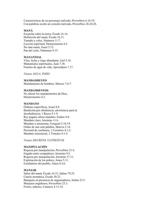 Características de un personaje malvado, Proverbios 6.16-19.
Con palabras oculta un corazón malvado, Proverbios 26.24-26.
MANÁ
Escarcha sobre la tierra, Éxodo 16.14.
Definición del maná, Éxodo 16.31.
Tamaño y color, Números 11.7.
Lección espiritual, Deuteronomio 8.3.
No más maná, Josué 5.12.
Pan del cielo, Nehemías 9.15.
MANANTIAL
Vino, leche y riego abundante, Joel 3.18.
Manantiales espirituales, Juan 7.38.
Fuentes de agua de vida, Apocalipsis 7.17.
Véanse AGUA, POZO.
MANDAMIENTO
Mandamiento de hombres, Marcos 7.6-7.
MANDAMIENTOS
No alterar los mandamientos de Dios,
Deuteronomio 4.2.
MANDATO
Órdenes específicas, Josué 8.8.
Bendición por obediencia, advertencia para la
desobediencia, 1 Reyes 9.1-9.
Rey pagano altera mandato, Esdras 4-8.
Mandato claro, Jeremías 11.6.
Mandato a amonestar, Ezequiel 3.18-19.
Orden de una sola palabra, Marcos 2.14.
Personal de confianza, 1 Corintios 4.1-2.
Mandato ministerial, 2 Timoteo 4.1-5.
Véanse DECRETO, ULTIMÁTUM.
MANIPULACIÓN
Riqueza por manipulación, Proverbios 21.6.
Engaño entre compañeros, Jeremías 9.5.
Riqueza por manipulación, Jeremías 17.11.
Explotación de los pobres, Amos 5.11.
Estafadores del pueblo, Amos 8.5,6.
MANJAR
Sabor del maná, Éxodo 16.31; Salmo 78.25.
Canela aromática, Éxodo 30.23.
Banquete en presencia de angustiadores, Salmo 23.5.
Manjares engañosos, Proverbios 23.3.
Frutos, sabores, Cantares 4.13-14.
 