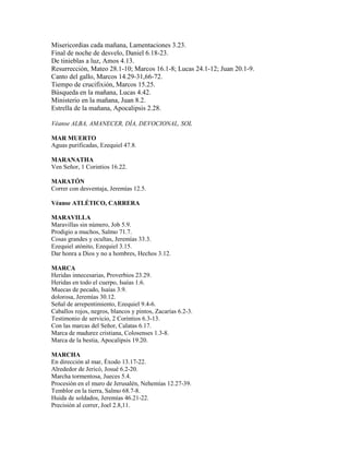 Misericordias cada mañana, Lamentaciones 3.23.
Final de noche de desvelo, Daniel 6.18-23.
De tinieblas a luz, Amos 4.13.
Resurrección, Mateo 28.1-10; Marcos 16.1-8; Lucas 24.1-12; Juan 20.1-9.
Canto del gallo, Marcos 14.29-31,66-72.
Tiempo de crucifixión, Marcos 15.25.
Búsqueda en la mañana, Lucas 4.42.
Ministerio en la mañana, Juan 8.2.
Estrella de la mañana, Apocalipsis 2.28.
Véanse ALBA, AMANECER, DÍA, DEVOCIONAL, SOL
MAR MUERTO
Aguas purificadas, Ezequiel 47.8.
MARANATHA
Ven Señor, 1 Corintios 16.22.
MARATÓN
Correr con desventaja, Jeremías 12.5.
Véanse ATLÉTICO, CARRERA
MARAVILLA
Maravillas sin número, Job 5.9.
Prodigio a muchos, Salmo 71.7.
Cosas grandes y ocultas, Jeremías 33.3.
Ezequiel atónito, Ezequiel 3.15.
Dar honra a Dios y no a hombres, Hechos 3.12.
MARCA
Heridas innecesarias, Proverbios 23.29.
Heridas en todo el cuerpo, Isaías 1.6.
Muecas de pecado, Isaías 3.9.
dolorosa, Jeremías 30.12.
Señal de arrepentimiento, Ezequiel 9.4-6.
Caballos rojos, negros, blancos y pintos, Zacarías 6.2-3.
Testimonio de servicio, 2 Corintios 6.3-13.
Con las marcas del Señor, Calatas 6.17.
Marca de madurez cristiana, Colosenses 1.3-8.
Marca de la bestia, Apocalipsis 19.20.
MARCHA
En dirección al mar, Éxodo 13.17-22.
Alrededor de Jericó, Josué 6.2-20.
Marcha tormentosa, Jueces 5.4.
Procesión en el muro de Jerusalén, Nehemías 12.27-39.
Temblor en la tierra, Salmo 68.7-8.
Huida de soldados, Jeremías 46.21-22.
Precisión al correr, Joel 2.8,11.
 