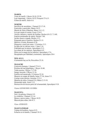 MARFIL
Trono de marfil, 1 Reyes 10.18; 22.39.
Lujo importado, 1 Reyes 10.22; Ezequiel 27.6,15.
Camas de marfil, Amos 6.4.
MÁRTIR
Sacrificio de sacerdotes, 1 Samuel 22.17-18.
Fratricidio y parricidio, Mateo 10.21.
Muerte de Juan el Bautista, Mateo 14.1-12.
Los que matan el cuerpo, Lucas 12.4-5.
Arresto, defensa y muerte de Esteban, Hechos 6.8-15; 7.1-60.
Espíritu perdonador de mártir, Hechos 7.60.
Jacobo muere a espada, Hechos 12.2.
Preparado para el martirio, Hechos 21.13.
Martirio viviente, Romanos 8.36.
Dispuesto a morir por amor, 1 Corintios 13.3.
Se debe dar la vida por otros, 1 Juan 3.16.
Fidelidad ante la muerte, Apocalipsis 2.13.
Las almas de los mártires, Apocalipsis 6.9.
Ebria con la sangre de los mártires, Apocalipsis 17.6.
Decapitados por fidelidad y testimonio, Apocalipsis 20.4.
MÁS ALLÁ
Ciertamente hay un fin, Proverbios 23.18.
MASACRE
Carnicería humana, 1 Samuel 27.8-11.
Profetas del mal degollados, 1 Reyes 18.40.
Turba asesina, 2 Reyes 7.17-20.
Sangre inocente, 2 Reyes 21.16.
Familia real masacrada, 2 Crónicas 22.10.
Masacre en campo de batalla, Isaías 37.36; Amos 5.3.
Castigo como destino, Jeremías 15.2-3.
Matanza de niños, Ezequiel 9.6; Mateo 2.13-18.
Demasiado tarde, Amos 3.12.
Destrucción de tercera parte de la humanidad, Apocalipsis 9.18.
Véanse GENOCIDIO, GUERRA
MASCOTA
Noé y la paloma, Génesis 8.9.
La corderita, 2 Samuel 12.1-6.
Monos y pavos reales, 1 Reyes 10.22.
Mascota para niñas, Job 41.5.
Véase ANIMALES.
MASCULINIDAD
Trabajo de hombres, Jueces 8.21.
Esfuerzo en la batalla, 2 Samuel 10.12.
 