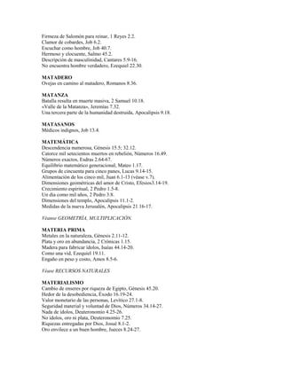 Firmeza de Salomón para reinar, 1 Reyes 2.2.
Clamor de cobardes, Job 6.2.
Escuchar como hombre, Job 40.7.
Hermoso y elocuente, Salmo 45.2.
Descripción de masculinidad, Cantares 5.9-16.
No encuentra hombre verdadero, Ezequiel 22.30.
MATADERO
Ovejas en camino al matadero, Romanos 8.36.
MATANZA
Batalla resulta en muerte masiva, 2 Samuel 10.18.
«Valle de la Matanza», Jeremías 7.32.
Una tercera parte de la humanidad destruida, Apocalipsis 9.18.
MATASANOS
Médicos indignos, Job 13.4.
MATEMÁTICA
Descendencia numerosa, Génesis 15.5; 32.12.
Catorce mil setecientos muertos en rebelión, Números 16.49.
Números exactos, Esdras 2.64-67.
Equilibrio matemático generacional, Mateo 1.17.
Grupos de cincuenta para cinco panes, Lucas 9.14-15.
Alimentación de los cinco mil, Juan 6.1-13 (véase v.7).
Dimensiones geométricas del amor de Cristo, Efesios3.14-19.
Crecimiento espiritual, 2 Pedro 1.5-8.
Un día como mil años, 2 Pedro 3.8.
Dimensiones del templo, Apocalipsis 11.1-2.
Medidas de la nueva Jerusalén, Apocalipsis 21.16-17.
Véanse GEOMETRÍA, MULTIPLICACIÓN.
MATERIA PRIMA
Metales en la naturaleza, Génesis 2.11-12.
Plata y oro en abundancia, 2 Crónicas 1.15.
Madera para fabricar ídolos, Isaías 44.14-20.
Como una vid, Ezequiel 19.11.
Engaño en peso y costo, Amos 8.5-6.
Véase RECURSOS NATURALES
MATERIALISMO
Cambio de enseres por riqueza de Egipto, Génesis 45.20.
Hedor de la desobediencia, Éxodo 16.19-24.
Valor monetario de las personas, Levítico 27.1-8.
Seguridad material y voluntad de Dios, Números 34.14-27.
Nada de ídolos, Deuteronomio 4.25-26.
No ídolos, oro ni plata, Deuteronomio 7.25.
Riquezas entregadas por Dios, Josué 8.1-2.
Oro envilece a un buen hombre, Jueces 8.24-27.
 