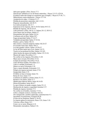 ídolo para agradar a Dios, Jueces 17.3.
Oración por sabiduría en vez de bienes materiales, 1 Reyes 3.5-15; 4.29-34.
El palacio tarda más tiempo en construirse que el templo, 1 Reyes 6.37-38; 7.1.
Materialismo contra obediencia, 1 Reyes 13.7-10.
Aceptación de culpa, 1 Crónicas 21.17.
Pérdida de posesiones materiales, Job 1.13-21.
Riquezas nauseabundas, Job 20.15.
Los malos prosperan, Job 21.7.
Esperanza en las riquezas, Job 31.24-28; Salmo 49.5-12.
Pérdida de riquezas, Job 36.18-19.
Todo pertenece a Dios, Job 41.11; Salmos 24.1-2; 50.9-12.
Gozo mayor que los bienes, Salmo 4.7.
Pensamientos del malo, Salmo 10.3-6.
Confianza solo en Dios, Salmo 20.7.
Fugaz prosperidad, Salmo 37.16-17.
Verdadera prosperidad, Salmo 37.35-36.
Piedras y polvo, Salmo 102.14.
Dios eterno y creación temporal, Salmo 102.25-27.
El acreedor toma todo, Salmo 109.11.
Los más grandes valores, Salmo 119.36-37.
La ley de Dios mejor que el oro, Salmo 119.72.
Tesoro en las promesas de Dios, Salmo 119.162.
ídolos hechos de manos de hombre, Salmo 135.15-18.
Muerte del impío, Proverbios 11.7.
No confiar en las riquezas, Proverbios 11.28.
Mejor poco con paz, Proverbios 15.16.
Compra de prestigio, Proverbios 18.16.
Valor del buen nombre, Proverbios 22.1.
Todo es vanidad, Eclesiastés 1.2.
Dinero no sacia, Eclesiastés 5.10.
Nace y muere desnudo, Eclesiastés 5.15.
Peligros de riqueza nacional, Isaías 2.7-8.
Inseguridad, Isaías 2.19.
El hábito no hace al monje, Isaías 3.6.
Ruina de ricos, Isaías 5.17.
Confianza en caballos y jinetes, Isaías 31.1-3.
Rechazo a los ídolos, Isaías 31.7.
Madera para fabricar ídolos, Isaías 44.14-20.
Dioses de hombres, Isaías 46.6-7.
Lo que el dinero no puede comprar, Isaías 55.1-2.
Destrucción de riqueza y seguridad, Jeremías 5.17.
Pérdida de riqueza, Jeremías 17.3.
No confiar en el hombre, Jeremías 17.5-6.
Libres y después esclavos, Jeremías 34.8-22.
Oro ennegrecido y piedras esparcidas, Lamentaciones 4.1.
Sacerdotes sin posesiones, Ezequiel 44.28.
El dios de las fortalezas, Daniel 11.38-39.
La riqueza aplaca la conciencia, Oseas 12.8; Amos 3.10.
Volverse a Dios, Oseas 14.3.
Come y no se sacia, Miqueas 6.14.
Demasiados mercaderes, Nahum 3.16.
 