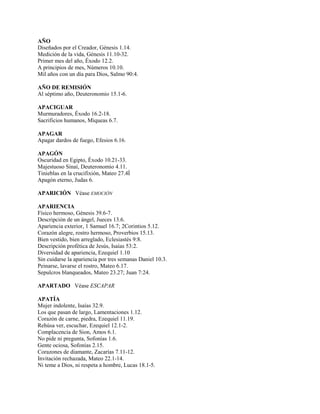 AÑO
Diseñados por el Creador, Génesis 1.14.
Medición de la vida, Génesis 11.10-32.
Primer mes del año, Éxodo 12.2.
A principios de mes, Números 10.10.
Mil años con un día para Dios, Salmo 90:4.
AÑO DE REMISIÓN
Al séptimo año, Deuteronomio 15.1-6.
APACIGUAR
Murmuradores, Éxodo 16.2-18.
Sacrificios humanos, Miqueas 6.7.
APAGAR
Apagar dardos de fuego, Efesios 6.16.
APAGÓN
Oscuridad en Egipto, Éxodo 10.21-33.
Majestuoso Sinaí, Deuteronomio 4.11.
Tinieblas en la crucifixión, Mateo 27.4Í
Apagón eterno, Judas 6.
APARICIÓN Véase EMOCIÓN
APARIENCIA
Físico hermoso, Génesis 39.6-7.
Descripción de un ángel, Jueces 13.6.
Apariencia exterior, 1 Samuel 16.7; 2Corintios 5.12.
Corazón alegre, rostro hermoso, Proverbios 15.13.
Bien vestido, bien arreglado, Eclesiastés 9:8.
Descripción profética de Jesús, Isaías 53:2.
Diversidad de apariencia, Ezequiel 1.10
Sin cuidarse la apariencia por tres semanas Daniel 10.3.
Peinarse, lavarse el rostro, Mateo 6.17.
Sepulcros blanqueados, Mateo 23.27; Juan 7:24.
APARTADO Véase ESCAPAR
APATÍA
Mujer indolente, Isaías 32.9.
Los que pasan de largo, Lamentaciones 1.12.
Corazón de carne, piedra, Ezequiel 11.19.
Rehúsa ver, escuchar, Ezequiel 12.1-2.
Complacencia de Sion, Amos 6.1.
No pide ni pregunta, Sofonías 1.6.
Gente ociosa, Sofonías 2.15.
Corazones de diamante, Zacarías 7.11-12.
Invitación rechazada, Mateo 22.1-14.
Ni teme a Dios, ni respeta a hombre, Lucas 18.1-5.
 