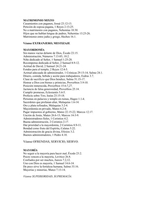 MATRIMONIO MIXTO
Casamientos con paganos, Josué 23.12-13.
Petición de esposa pagana, 1 Reyes 2.13-25.
No a matrimonio con paganos, Nehemías 10.30.
Hijos que no hablan lengua de padres, Nehemías 13.23-26.
Matrimonio entre judía y griego, Hechos 16.1.
Véanse EXTRANJERO, MESTIZAJE
MAYORDOMÍA
Sin manos vacías delante de Dios, Éxodo 23.15.
Administración, Números 7.13-85; 10.2.
Niño dedicado al Señor, 1 Samuel 1.25-28.
Recompensa dedicada al Señor, 2 Samuel 8.9-12.
Actitud de David, 2 Samuel 24.21-24.
Fondos para el templo, 2 Reyes 12.4-5.
Actitud adecuada de administrador, 1 Crónicas 29.13-14; Salmo 24.1.
Dinero, comida, bebida y aceite para trabajadores, Esdras 3.7.
Clase de sacrificio que Dios bendice, Salmo 51.15-17.
Honrar a Dios con bienes y primicias, Proverbios 3.9-10.
Posición inmerecida, Proverbios 15.6-7,27.
Jactancia de falsa generosidad, Proverbios 25.14.
Cumplir promesas, Eclesiastés 5.4-5.
Profecía sobre Tiro, Isaías 23.15-18.
Personas en palacios y templo en ruinas, Hageo 1.1-4.
Sacerdotes que profanan altar, Malaquías 1.6-14.
Oro y plata refinados, Malaquías 3.2-4.
Mayordomía en privado, Mateo 6.2-4.
Pagar impuestos al gobierno, Mateo 22.15-22; Marcos 12.17.
Unción de Jesús, Mateo 26.6-13; Marcos 14-3-9.
Administradores fieles, 1 Corintios 4.2.
Buena administración, 2 Corintios 2.17.
Dar prioridad a la mayordomía, 2 Corintios 8.9-11.
Bondad como fruto del Espíritu, Calatas 5.22.
Administración de gracia divina, Efesios 3.2.
Buenos administradores, 1 Pedro 4.10.
Véanse OFRENDAS, SERVICIO, SIERVO.
MAYORÍA
No seguir a la mayoría para hacer mal, Éxodo 23.2.
Pocos vencen a la mayoría, Levítico 26.8.
Confiados por ser muchos, Jueces 7.2,12.
Uno con Dios es mayoría, 1 Samuel 14.6-14.
De poco sirve la fortaleza humana, Salmo 33.16.
Mayorías y minorías, Mateo 7.13-14.
Véanse SUPERIORIDAD, SUPREMACÍA.
 