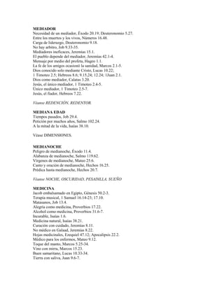 MEDIADOR
Necesidad de un mediador, Éxodo 20.19; Deuteronomio 5.27.
Entre los muertos y los vivos, Números 16.48.
Carga de liderazgo, Deuteronomio 9.18.
No hay arbitro, Job 9.33-35.
Mediadores ineficaces, Jeremías 15.1.
El pueblo depende del mediador, Jeremías 42.1-4.
Mensaje por medio del profeta, Hageo 1.1.
La fe de los amigos ocasionó la sanidad, Marcos 2.1-5.
Dios conocido solo mediante Cristo, Lucas 10.22;
1 Timoteo 2.5; Hebreos 8.6; 9.15,24; 12.24; 1Juan 2.1.
Dios como mediador, Calatas 3.20.
Jesús, el único mediador, 1 Timoteo 2.4-5.
Único mediador, 1 Timoteo 2.5-7.
Jesús, el fiador, Hebreos 7.22.
Véanse REDENCIÓN, REDENTOR.
MEDIANA EDAD
Tiempos pasados, Job 29.4.
Petición por muchos años, Salmo 102.24.
A la mitad de la vida, Isaías 38.10.
Véase DIMENSIONES.
MEDIANOCHE
Peligro de medianoche, Éxodo 11.4.
Alabanza de medianoche, Salmo 119.62.
Vírgenes de medianoche, Mateo 25.6.
Canto y oración de medianoche, Hechos 16.25.
Prédica hasta medianoche, Hechos 20.7.
Véanse NOCHE, OSCURIDAD, PESADILLA, SUEÑO
MEDICINA
Jacob embalsamado en Egipto, Génesis 50.2-3.
Terapia musical, 1 Samuel 16.14-23; 17.10.
Matasanos, Job 13.4.
Alegría como medicina, Proverbios 17.22.
Alcohol como medicina, Proverbios 31.6-7.
Incurable, Isaías 1.6.
Medicina natural, Isaías 38.21.
Curación con cuidado, Jeremías 8.11.
No médico en Galaad, Jeremías 8.22.
Hojas medicinales, Ezequiel 47.12; Apocalipsis 22.2.
Médico para los enfermos, Mateo 9.12.
Toque del manto, Marcos 5.25-34.
Vino con mirra, Marcos 15.23.
Buen samaritano, Lucas 10.33-34.
Tierra con saliva, Juan 9.6-7.
 