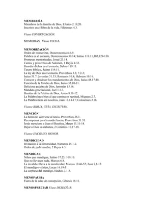 MEMBRESÍA
Miembros de la familia de Dios, Efesios 2.19,20.
Inscritos en el libro de la vida, Filipenses 4.3.
Véase CONGREGACIÓN.
MEMORIAS Véase FECHA.
MEMORIZACIÓN
Orden de memorizar, Deuteronomio 6.6-9.
Palabra en el corazón, Deuteronomio 30.14; Salmo 119.11,105,129-130.
Promesas memorizadas, Josué 23.14.
Cantos y proverbios de Salomón, 1 Reyes 4.32.
Guardar dichos en el corazón, Salmo 119.11.
Tesoro bíblico, Salmo 119.11.
La ley de Dios en el corazón, Proverbios 3.3; 7.2-3;
Isaías 51.7; Jeremías 31.33; Romanos 10.8; Hebreos 10.16.
Conocer y obedecer los mandamientos de Dios, Isaías 48.17-18.
Función de la Palabra de Dios, Isaías 55.10-11.
Deliciosa palabra de Dios, Jeremías 15.16.
Mandato generacional, Joel 1.1-3.
Hambre de la Palabra de Dios, Amos 8.11-12.
La Palabra hace bien al que camina en rectitud, Miqueas 2.7.
La Palabra mora en nosotros, Juan 17.14-17; Colosenses 3.16.
Véanse BIBLIA, GUÍA, ESCRITURA.
MENCIÓN
La honra no conviene al necio, Proverbios 26.1.
Recompensa para la madre buena, Proverbios 31.31.
Jesús menciona a Juan el Bautista, Mateo 11.11-14.
Dejar a Dios la alabanza, 2 Corintios 10.17-18.
Véanse ENCOMIO, HONOR.
MENDICIDAD
Invitación a la inmoralidad, Números 25.1-2.
Orden de pedir mucho, 2 Reyes 4.3.
MENDIGAR
Niños que mendigan, Salmo 37.25; 109.10.
Que no llevasen nada, Marcos 6.8.
La invalidez lleva a la mendicidad, Marcos 10.46-52; Juan 9.1-12.
El mendigo y el rico, Lucas 16.19-31.
La sorpresa del mendigo, Hechos 3.1-8.
MENOPAUSIA
Fuera de la edad de concepción, Génesis 18.11.
MENOSPRECIAR Véase DESDEÑAR.
 