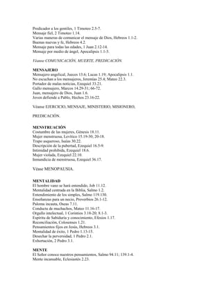 Predicador a los gentiles, 1 Timoteo 2.5-7.
Mensaje fiel, 2 Timoteo 1.14.
Varias maneras de comunicar el mensaje de Dios, Hebreos 1.1-2.
Buenas nuevas y fe, Hebreos 4.2.
Mensaje para todas las edades, 1 Juan 2.12-14.
Mensaje por medio de ángel, Apocalipsis 1.1-3.
Véanse COMUNICACIÓN, MUERTE, PREDICACIÓN.
MENSAJERO
Mensajero angelical, Jueces 13.6; Lucas 1.19; Apocalipsis 1.1.
No escuchan a los mensajeros, Jeremías 25.4; Mateo 22.3.
Portador de malas noticias, Ezequiel 33.21.
Gallo mensajero, Marcos 14.29-31; 66-72.
Juan, mensajero de Dios, Juan 1.6.
Joven defiende a Pablo, Hechos 23.16-22.
Véanse EJERCICIO, MENSAJE, MINISTERIO, MISIONERO,
PREDICACIÓN.
MENSTRUACIÓN
Costumbre de las mujeres, Génesis 18.11.
Mujer menstruosa, Levítico 15.19-30; 20-18.
Trapo asqueroso, Isaías 30.22.
Descripción de la pubertad, Ezequiel 16.5-9.
Intimidad prohibida, Ezequiel 18.6.
Mujer violada, Ezequiel 22.10.
Inmundicia de menstruosa, Ezequiel 36.17.
Véase MENOPAUSIA.
MENTALIDAD
El hombre vano se hará entendido, Job 11.12.
Mentalidad centrada en la Biblia, Salmo 1.2.
Entendimiento de los simples, Salmo 119.130.
Enseñanzas para un necio, Proverbios 26.1-12.
Paloma incauta, Oseas 7.11.
Conducta de muchachos, Mateo 11.16-17.
Orgullo intelectual, 1 Corintios 3.18-20; 8.1-3.
Espíritu de Sabiduría y conocimiento, Efesios 1.17.
Reconciliación, Colosenses 1.21.
Pensamientos fijos en Jesús, Hebreos 3.1.
Mentalidad de éxito, 1 Pedro 1.13-15.
Desechar la perversidad, 1 Pedro 2.1.
Exhortación, 2 Pedro 3.1.
MENTE
El Señor conoce nuestros pensamientos, Salmo 94.11; 139.1-4.
Mente incansable, Eclesiastés 2.23.
 