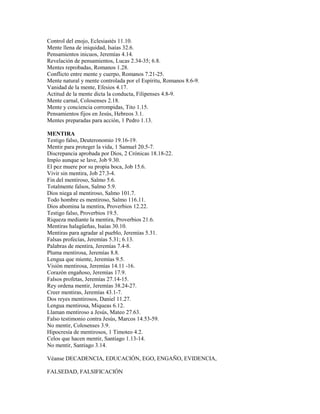 Control del enojo, Eclesiastés 11.10.
Mente llena de iniquidad, Isaías 32.6.
Pensamientos inicuos, Jeremías 4.14.
Revelación de pensamientos, Lucas 2.34-35; 6.8.
Mentes reprobadas, Romanos 1.28.
Conflicto entre mente y cuerpo, Romanos 7.21-25.
Mente natural y mente controlada por el Espíritu, Romanos 8.6-9.
Vanidad de la mente, Efesios 4.17.
Actitud de la mente dicta la conducta, Filipenses 4.8-9.
Mente carnal, Colosenses 2.18.
Mente y conciencia corrompidas, Tito 1.15.
Pensamientos fijos en Jesús, Hebreos 3.1.
Mentes preparadas para acción, 1 Pedro 1.13.
MENTIRA
Testigo falso, Deuteronomio 19.16-19.
Mentir para proteger la vida, 1 Samuel 20.5-7.
Discrepancia aprobada por Dios, 2 Crónicas 18.18-22.
Impío aunque se lave, Job 9.30.
El pez muere por su propia boca, Job 15.6.
Vivir sin mentira, Job 27.3-4.
Fin del mentiroso, Salmo 5.6.
Totalmente falsos, Salmo 5.9.
Dios niega al mentiroso, Salmo 101.7.
Todo hombre es mentiroso, Salmo 116.11.
Dios abomina la mentira, Proverbios 12.22.
Testigo falso, Proverbios 19.5.
Riqueza mediante la mentira, Proverbios 21.6.
Mentiras halagüeñas, Isaías 30.10.
Mentiras para agradar al pueblo, Jeremías 5.31.
Falsas profecías, Jeremías 5.31; 6.13.
Palabras de mentira, Jeremías 7.4-8.
Pluma mentirosa, Jeremías 8.8.
Lengua que miente, Jeremías 9.5.
Visión mentirosa, Jeremías 14.11 -16.
Corazón engañoso, Jeremías 17.9.
Falsos profetas, Jeremías 27.14-15.
Rey ordena mentir, Jeremías 38.24-27.
Creer mentiras, Jeremías 43.1-7.
Dos reyes mentirosos, Daniel 11.27.
Lengua mentirosa, Miqueas 6.12.
Llaman mentiroso a Jesús, Mateo 27.63.
Falso testimonio contra Jesús, Marcos 14.53-59.
No mentir, Colosenses 3.9.
Hipocresía de mentirosos, 1 Timoteo 4.2.
Celos que hacen mentir, Santiago 1.13-14.
No mentir, Santiago 3.14.
Véanse DECADENCIA, EDUCACIÓN, EGO, ENGAÑO, EVIDENCIA,
FALSEDAD, FALSIFICACIÓN
 