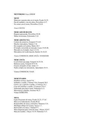 MENTIROSO Véase ERROR
MENÚ
Maná por cuarenta años en el menú, Éxodo 16.35.
Pan de maldad y vino de robos, Proverbios 4.17.
No comer con el avaro, Proverbios 23.6-8.
Véase COCINA
MERCADO BURSÁTIL
Riqueza apresurada, Proverbios 28.20.
Malas inversiones, Eclesiastés 5.14.
MERCADOTECNIA
Centros de comercio, Ezequiel 27.2-23.
Muchos mercaderes, Nahum 3.16.
De ocupados en la plaza, Mateo 20.3.
El templo convertido en mercado, Lucas 19.45-48.
Mercado en el templo, Juan 2.13-16.
Mercaderes de la adivinación, Hechos 16.16-23.
Véanse COMERCIO, MERCANCÍA, VENDEDOR.
MERCANCÍA
La prostituta que paga, Ezequiel 16.33-34.
Balanzas justas, Ezequiel 45.9-10.
Enseres arrojados al mar, Jonás 1.5.
Nadie compra sus mercancías, Apocalipsis 18.11.
Véanse COMERCIO, VIAJE.
MERCENARIO
Hombres ociosos, Jueces 9.4.
Soldados a sueldo, 2 Samuel 10.6; Ezequiel 30-5.
Carros, rey y ejército a sueldo, 1 Crónicas 19.7.
Cien mil israelitas a sueldo, 2 Crónicas 25.6-7.
Sobornado para hacer temer, Nehemías 6.13.
Mercenarios cobardes, Jeremías 46.21.
Véase EJÉRCITO.
MESA
Especificaciones de mesa, Éxodo 25.23; 37.10.'
Mesa en el tabernáculo, Éxodo 40.22.
Responsables de mesa y utensilios, Números 3.31.
Mendigan debajo de la mesa, Jueces 1.7.
Bienvenido a la mesa, 2 Samuel 9.7.
Mesa dispuesta para visita de reina, 1 Reyes 10.4-5.
Mesa de Jezabel, 1 Reyes 18.19; Nehemías 5.17.
 