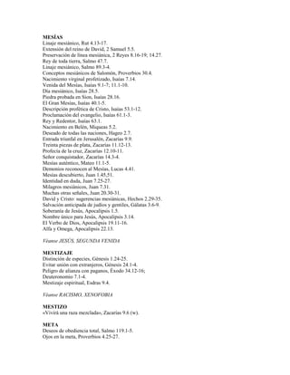 MESÍAS
Linaje mesiánico, Rut 4.13-17.
Extensión del reino de David, 2 Samuel 5.5.
Preservación de línea mesiánica, 2 Reyes 8.16-19; 14.27.
Rey de toda tierra, Salmo 47.7.
Linaje mesiánico, Salmo 89.3-4.
Conceptos mesiánicos de Salomón, Proverbios 30.4.
Nacimiento virginal profetizado, Isaías 7.14.
Venida del Mesías, Isaías 9.1-7; 11.1-10.
Día mesiánico, Isaías 28.5.
Piedra probada en Sion, Isaías 28.16.
El Gran Mesías, Isaías 40.1-5.
Descripción profética de Cristo, Isaías 53.1-12.
Proclamación del evangelio, Isaías 61.1-3.
Rey y Redentor, Isaías 63.1.
Nacimiento en Belén, Miqueas 5.2.
Deseado de todas las naciones, Hageo 2.7.
Entrada triunfal en Jerusalén, Zacarías 9.9.
Treinta piezas de plata, Zacarías 11.12-13.
Profecía de la cruz, Zacarías 12.10-11.
Señor conquistador, Zacarías 14.3-4.
Mesías auténtico, Mateo 11.1-5.
Demonios reconocen al Mesías, Lucas 4.41.
Mesías descubierto, Juan 1.45,51.
Identidad en duda, Juan 7.25-27.
Milagros mesiánicos, Juan 7.31.
Muchas otras señales, Juan 20.30-31.
David y Cristo: sugerencias mesiánicas, Hechos 2.29-35.
Salvación anticipada de judíos y gentiles, Gálatas 3.6-9.
Soberanía de Jesús, Apocalipsis 1.5.
Nombre único para Jesús, Apocalipsis 3.14.
El Verbo de Dios, Apocalipsis 19.11-16.
Alfa y Omega, Apocalipsis 22.13.
Véanse JESÚS, SEGUNDA VENIDA
MESTIZAJE
Distinción de especies, Génesis 1.24-25.
Evitar unión con extranjeros, Génesis 24.1-4.
Peligro de alianza con paganos, Éxodo 34.12-16;
Deuteronomio 7.1-4.
Mestizaje espiritual, Esdras 9.4.
Véanse RACISMO, XENOFOBIA
MESTIZO
«Vivirá una raza mezclada», Zacarías 9.6 (w).
META
Deseos de obediencia total, Salmo 119.1-5.
Ojos en la meta, Proverbios 4.25-27.
 