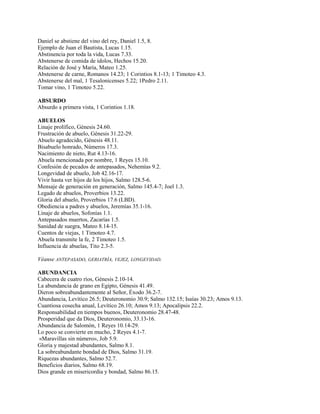 Daniel se abstiene del vino del rey, Daniel 1.5, 8.
Ejemplo de Juan el Bautista, Lucas 1.15.
Abstinencia por toda la vida, Lucas 7.33.
Abstenerse de comida de ídolos, Hechos 15.20.
Relación de José y María, Mateo 1.25.
Abstenerse de carne, Romanos 14.23; 1 Corintios 8.1-13; 1 Timoteo 4.3.
Abstenerse del mal, 1 Tesalonicenses 5.22; 1Pedro 2.11.
Tomar vino, 1 Timoteo 5.22.
ABSURDO
Absurdo a primera vista, 1 Corintios 1.18.
ABUELOS
Linaje prolífico, Génesis 24.60.
Frustración de abuelo, Génesis 31.22-29.
Abuelo agradecido, Génesis 48.11.
Bisabuelo honrado, Números 17.3.
Nacimiento de nieto, Rut 4.13-16.
Abuela mencionada por nombre, 1 Reyes 15.10.
Confesión de pecados de antepasados, Nehemías 9.2.
Longevidad de abuelo, Job 42.16-17.
Vivir hasta ver hijos de los hijos, Salmo 128.5-6.
Mensaje de generación en generación, Salmo 145.4-7; Joel 1.3.
Legado de abuelos, Proverbios 13.22.
Gloria del abuelo, Proverbios 17.6 (LBD).
Obediencia a padres y abuelos, Jeremías 35.1-16.
Linaje de abuelos, Sofonías 1.1.
Antepasados muertos, Zacarías 1.5.
Sanidad de suegra, Mateo 8.14-15.
Cuentos de viejas, 1 Timoteo 4.7.
Abuela transmite la fe, 2 Timoteo 1.5.
Influencia de abuelas, Tito 2.3-5.
Véanse ANTEPASADO, GERIATRÍA, VEJEZ, LONGEVIDAD.
ABUNDANCIA
Cabecera de cuatro ríos, Génesis 2.10-14.
La abundancia de grano en Egipto, Génesis 41.49.
Dieron sobreabundantemente al Señor, Éxodo 36.2-7.
Abundancia, Levítico 26.5; Deuteronomio 30.9; Salmo 132.15; Isaías 30.23; Amos 9.13.
Cuantiosa cosecha anual, Levítico 26.10; Amos 9.13; Apocalipsis 22.2.
Responsabilidad en tiempos buenos, Deuteronomio 28.47-48.
Prosperidad que da Dios, Deuteronomio, 33.13-16.
Abundancia de Salomón, 1 Reyes 10.14-29.
Lo poco se convierte en mucho, 2 Reyes 4.1-7.
«Maravillas sin número», Job 5.9.
Gloria y majestad abundantes, Salmo 8.1.
La sobreabundante bondad de Dios, Salmo 31.19.
Riquezas abundantes, Salmo 52.7.
Beneficios diarios, Salmo 68.19.
Dios grande en misericordia y bondad, Salmo 86.15.
 