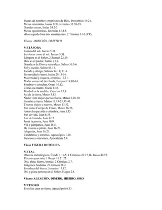 Planes de hombre y propósitos de Dios, Proverbios 19.21.
Metas orientadas, Isaías 32.8; Jeremías 32.38-39.
Grandes metas, Isaías 54.2-3.
Metas egocéntricas, Jeremías 45.4-5.
«Has seguido bien mis enseñanzas», 2 Timoteo 3.10 (VP).
Véanse AMBICIÓN, OBJETIVO
METÁFORA
Fuerza del sol, Jueces 5.31.
Se elevan como el sol, Jueces 5.31.
Lámpara es el Señor, 2 Samuel 22.29.
Dios es el pastor, Salmo 23.1.
Grandeza de Dios y naturaleza, Salmo 36.5-6.
Sol y escudo, Salmo 84.11.
Escudo y abrigo, Salmos 84.11; 91.4.
Perversidad y barro, Isaías 29.15-16.
Maternidad y riqueza, Jeremías 17.11.
Madre como vid derribada, Ezequiel 19.10-14.
Sembrar y cosechar, Oseas 10.12.
Como osa madre, Oseas 13.8.
Maldad en la medida, Zacarías 5.7,8.
Sal de la tierra, Mateo 5.13.
Nadie viste mejor que las flores, Mateo 6.28-30.
Siembra y tierra, Mateo 13.19-23,37-43.
Tesoros viejos y nuevos, Mateo 13.52.
Pan como Cuerpo de Cristo, Mateo 26.26.
Antorcha que arde y alumbra, Juan 5.35.
Pan de vida, Juan 6.35.
Luz del mundo, Juan 8.12.
Jesús la puerta, Juan 10.9.
Vid y pámpanos, Juan 15.5.
De tristeza a júbilo, Juan 16.20.
Alegorías, Juan 16.25.
Candeleras y estrellas, Apocalipsis 1.20.
Incienso y oraciones, Apocalipsis 5.8.
Véase FIGURA RETORICA
METAL
Obreros metalúrgicos, Éxodo 31.1-5; 1 Crónicas 22.15,16; Isaías 40.19.
Plátano apreciada, 1 Reyes 10.21,27.
Oro, plata, hierro, bronce, 2 Crónicas 2.7.
Imágenes fundidas, 2 Crónicas 28.2.
Fortaleza del hierro, Jeremías 15.12.
Oro y plata pertenecen al Señor, Hageo 2.8.
Véanse ALEACIÓN, DINERO, HIERRO, ORO
METEORO
Estrellas caen en tierra, Apocalipsis 6.13.
 
