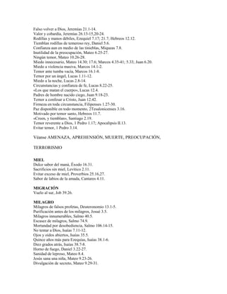 Falso volver a Dios, Jeremías 21.1-14.
Valor y cobardía, Jeremías 26.13-15,20-24.
Rodillas y manos débiles, Ezequiel 7.17; 21.7; Hebreos 12.12.
Tiemblan rodillas de temeroso rey, Daniel 5.6.
Confianza aun en medio de las tinieblas, Miqueas 7.8.
Inutilidad de la preocupación, Mateo 6.25-27.
Ningún temor, Mateo 10.26-28.
Miedo innecesario, Mateo 14.30; 17.6; Marcos 4.35-41; 5.33; Juan 6.20.
Miedo a violencia masiva, Marcos 14.1-2.
Temor ante tumba vacía, Marcos 16.1-8.
Temor por un ángel, Lucas 1.11-12.
Miedo a la noche, Lucas 2.8-14.
Circunstancias y confianza de fe, Lucas 8.22-25.
«Los que matan el cuerpo», Lucas 12.4.
Padres de hombre nacido ciego, Juan 9.18-23.
Temor a confesar a Cristo, Juan 12.42.
Firmeza en toda circunstancia, Filipenses 1.27-30.
Paz disponible en todo momento, 2Tesalonicenses 3.16.
Motivado por temor santo, Hebreos 11.7.
«Creen, y tiemblan», Santiago 2.19.
Temor reverente a Dios, 1 Pedro 1.17; Apocalipsis II.13.
Evitar temor, 1 Pedro 3.14.
Véanse AMENAZA, APREHENSIÓN, MUERTE, PREOCUPACIÓN,
TERRORISMO
MIEL
Dulce sabor del maná, Éxodo 16.31.
Sacrificios sin miel, Levítico 2.11.
Evitar exceso de miel, Proverbios 25.16,27.
Sabor de labios de la amada, Cantares 4.11.
MIGRACIÓN
Vuelo al sur, Job 39.26.
MILAGRO
Milagros de falsos profetas, Deuteronomio 13.1-5.
Purificación antes de los milagros, Josué 3.5.
Milagros innumerables, Salmo 40.5.
Escasez de milagros, Salmo 74.9.
Mortandad por desobediencia, Salmo 106.14-15.
No tentar a Dios, Isaías 7.11-12.
Ojos y oídos abiertos, Isaías 35.5.
Quince años más para Ezequías, Isaías 38.1-6.
Diez grados atrás, Isaías 38.7-8.
Horno de fuego, Daniel 3.22-27.
Sanidad de leproso, Mateo 8.4.
Jesús sana una niña, Mateo 9.23-26.
Divulgación de secreto, Mateo 9.29-31.
 