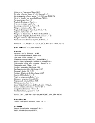 Milagros en Capernaum, Mateo 11.23.
Recordar milagros, Mateo 16.7-10; Marcos 8.1-21.
Intento de evitar milagro, Mateo 27.62-66 (véase 28.11-15).
Mayor el Sanador que la sanidad, Lucas 7.21-23.
Fuera de tiempo, Juan 2.4.
Propósito de milagros, Juan 2.11.
Si no ven no creen, Juan 4.48,
Los milagros atraen la fe, Juan 7.1-5.
Milagros mesiánicos, Juan 7.31.
Propósito de milagros, Juan 10.22-39; 20.30-31.
Barjesús, Hechos 13.6-12.
Milagros en el ministerio de Pablo, Hechos 19.11-12.
La grandeza del poder, Romanos 8.11; Efesios 1.18-21.
Milagros satánicos, 2 Tesalonicenses 2.9.
Actuación de los dones del Espíritu, Hebreos 2.4.
Véanse DEUDA, ELOCUENCIA, EMOCIÓN, MUERTE, OJOS, PRESA
MILENIO Véase SEGUNDA VENIDA.
MILICIA
Exención clerical, Números 1.47-49.
Carros herrados amenazan, Jueces 1.19.
Dios como militar, Jueces 3.1-2.
Búsqueda de estrategia divina, 1 Samuel 14.8-15.
Restricción sexual antes del combate, 1 Samuel 21.4-5.
Preocupación militar sobre promesa, 2 Samuel 24.10.
Devastación total, 2 Reyes 3.19.
Hombres entrenados, 1 Crónicas 5.18.
Batalla contra los sirios, 1 Crónicas 19.17.
Rey en el ejército, Job 29.25.
Fortaleza del ejército de Dios, Salmo 68.17.
Ejército falible, Isaías 31.1-3.
Ángel en campamento, Isaías 37.36.
Llamado a las armas, Ezequiel 38.8.
Mujeres en la milicia, Nahum 3.13.
Milicia celestial, Juan 18.36.
Centurión justo y temeroso de Dios, Hechos 10.1-2,22.
Buenos soldados cristianos, 2 Timoteo 2.1-4.
Compañeros de milicia, Filemón 2.
Batalla en el cielo, Apocalipsis 12.7.
Véanse ARMAMENTO, EJÉRCITO, MERCENARIOS, SOLDADO.
MILLONARIO
De más valor que los millones, Salmo 119.71-72.
MIMADO
Siervos sin prebendas, Nehemías 5.14-18.
Siervo mimado, Proverbios 29.21.
 