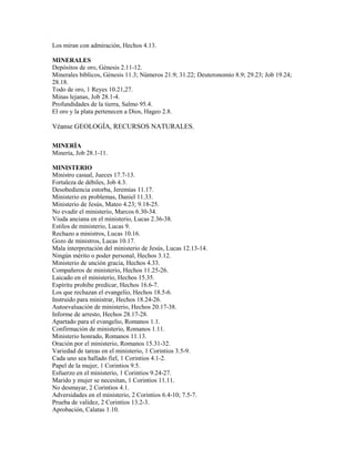 Los miran con admiración, Hechos 4.13.
MINERALES
Depósitos de oro, Génesis 2.11-12.
Minerales bíblicos, Génesis 11.3; Números 21.9; 31.22; Deuteronomio 8.9; 29.23; Job 19.24;
28.18.
Todo de oro, 1 Reyes 10.21,27.
Minas lejanas, Job 28.1-4.
Profundidades de la tierra, Salmo 95.4.
El oro y la plata pertenecen a Dios, Hageo 2.8.
Véanse GEOLOGÍA, RECURSOS NATURALES.
MINERÍA
Minería, Job 28.1-11.
MINISTERIO
Ministro casual, Jueces 17.7-13.
Fortaleza de débiles, Job 4.3.
Desobediencia estorba, Jeremías 11.17.
Ministerio en problemas, Daniel 11.33.
Ministerio de Jesús, Mateo 4.23; 9.18-25.
No evadir el ministerio, Marcos 6.30-34.
Viuda anciana en el ministerio, Lucas 2.36-38.
Estilos de ministerio, Lucas 9.
Rechazo a ministros, Lucas 10.16.
Gozo de ministros, Lucas 10.17.
Mala interpretación del ministerio de Jesús, Lucas 12.13-14.
Ningún mérito o poder personal, Hechos 3.12.
Ministerio de unción gracia, Hechos 4.33.
Compañeros de ministerio, Hechos 11.25-26.
Laicado en el ministerio, Hechos 15.35.
Espíritu prohibe predicar, Hechos 16.6-7.
Los que rechazan el evangelio, Hechos 18.5-6.
Instruido para ministrar, Hechos 18.24-26.
Autoevaluación de ministerio, Hechos 20.17-38.
Informe de arresto, Hechos 28.17-28.
Apartado para el evangelio, Romanos 1.1.
Confirmación de ministerio, Romanos 1.11.
Ministerio honrado, Romanos 11.13.
Oración por el ministerio, Romanos 15.31-32.
Variedad de tareas en el ministerio, 1 Corintios 3.5-9.
Cada uno sea hallado fiel, 1 Corintios 4.1-2.
Papel de la mujer, 1 Corintios 9.5.
Esfuerzo en el ministerio, 1 Corintios 9.24-27.
Marido y mujer se necesitan, 1 Corintios 11.11.
No desmayar, 2 Corintios 4.1.
Adversidades en el ministerio, 2 Corintios 6.4-10; 7.5-7.
Prueba de validez, 2 Corintios 13.2-3.
Aprobación, Calatas 1.10.
 