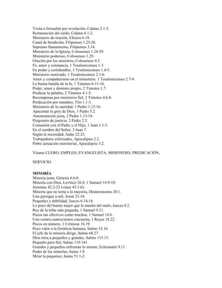 Visita a Jerusalén por revelación, Calatas 2.1-2.
Restauración del caído, Calatas 6.1-2.
Ministerio de oración, Efesios 6.18.
Canal de bendición, Filipenses 1.25-26.
Supremo llamamiento, Filipenses 3.14.
Ministerio de la Iglesia, Colosenses 1.24-29.
Ministerio poderoso, Colosenses 1.29.
Oración por los ministros, Colosenses 4.3.
Fe, amor y constancia, 1 Tesalonicenses 1.3.
En poder y certidumbre, 1 Tesalonicenses 1.4-5.
Ministerio motivado, 1 Tesalonicenses 2.1-6.
Amor y compañerismo en el ministerio, 1 Tesalonicenses 2.7-9.
La buena batalla de la fe, 1 Timoteo 6.11-16.
Poder, amor y dominio propio, 2 Timoteo 1.7.
Predicar la palabra, 2 Timoteo 4.1-5.
Recompensa por ministerio fiel, 2 Timoteo 4.6-8.
Predicación por mandato, Tito 1.1-3.
Ministerio de la santidad, 1 Pedro 1.15-16.
Apacentar la grey de Dios, 1 Pedro 5.2.
Amonestación justa, 2 Pedro 1.13-14.
Pregonero de justicia, 2 Pedro 2.5.
Comunión con el Padre y el Hijo, 1 Juan 1.1-3.
En el nombre del Señor, 3 Juan 7.
Según la necesidad, Judas 22.23.
Trabajadores esforzados, Apocalipsis 2.2.
Pobre actuación ministerial, Apocalipsis 3.2.
Véanse CLERO, EMPLEO, EVANGELISTA, MISIONERO, PREDICACIÓN,
SERVICIO.
MINORÍA
Minoría justa, Génesis 6.6-8.
Minoría con Dios, Levítico 26.8; 1 Samuel 14.9-10;
Jeremías 42.2-22 (véase 43.1-6).
Minoría que no teme a la mayoría, Deuteronomio 20.1.
Uno persigue a mil, Josué 23.10.
Pequeñez y debilidad, Jueces 6.14-16.
Lo poco del bueno mejor que lo mucho del malo, Jueces 8.2.
Rey de la tribu más pequeña, 1 Samuel 9.21.
Pocos tan efectivos como muchos, 1 Samuel 14.6.
Uno contra cuatrocientos cincuenta, 1 Reyes 18.22.
Pocos en número, 1 Crónicas 16.19.
Poco valor a la fortaleza humana, Salmo 33.16.
El jefe de la minoría dirige, Salmo 68.27.
Dios mira a pequeños y grandes, Salmo 115.13.
Pequeño pero fiel, Salmo 119.141.
Grandes y pequeños enfrentan lo mismo, Eclesiastés 9.11.
Poder de las minorías, Isaías 1.9.
Mirar la pequenez, Isaías 51.1-2.
 