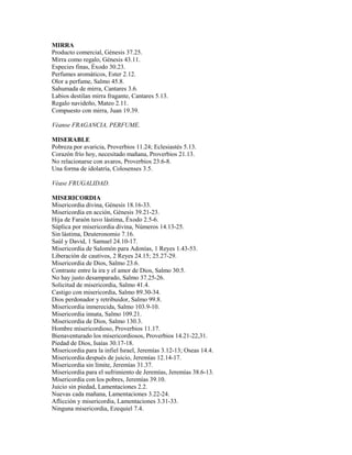 MIRRA
Producto comercial, Génesis 37.25.
Mirra como regalo, Génesis 43.11.
Especies finas, Éxodo 30.23.
Perfumes aromáticos, Ester 2.12.
Olor a perfume, Salmo 45.8.
Sahumada de mirra, Cantares 3.6.
Labios destilan mirra fragante, Cantares 5.13.
Regalo navideño, Mateo 2.11.
Compuesto con mirra, Juan 19.39.
Véanse FRAGANCIA, PERFUME.
MISERABLE
Pobreza por avaricia, Proverbios 11.24; Eclesiastés 5.13.
Corazón frío hoy, necesitado mañana, Proverbios 21.13.
No relacionarse con avaros, Proverbios 23.6-8.
Una forma de idolatría, Colosenses 3.5.
Véase FRUGALIDAD.
MISERICORDIA
Misericordia divina, Génesis 18.16-33.
Misericordia en acción, Génesis 39.21-23.
Hija de Faraón tuvo lástima, Éxodo 2.5-6.
Súplica por misericordia divina, Números 14.13-25.
Sin lástima, Deuteronomio 7.16.
Saúl y David, 1 Samuel 24.10-17.
Misericordia de Salomón para Adonías, 1 Reyes 1.43-53.
Liberación de cautivos, 2 Reyes 24.15; 25.27-29.
Misericordia de Dios, Salmo 23.6.
Contraste entre la ira y el amor de Dios, Salmo 30.5.
No hay justo desamparado, Salmo 37.25-26.
Solicitud de misericordia, Salmo 41.4.
Castigo con misericordia, Salmo 89.30-34.
Dios perdonador y retribuidor, Salmo 99.8.
Misericordia inmerecida, Salmo 103.9-10.
Misericordia innata, Salmo 109.21.
Misericordia de Dios, Salmo 130.3.
Hombre misericordioso, Proverbios 11.17.
Bienaventurado los misericordiosos, Proverbios 14.21-22,31.
Piedad de Dios, Isaías 30.17-18.
Misericordia para la infiel Israel, Jeremías 3.12-13; Oseas 14.4.
Misericordia después de juicio, Jeremías 12.14-17.
Misericordia sin límite, Jeremías 31.37.
Misericordia para el sufrimiento de Jeremías, Jeremías 38.6-13.
Misericordia con los pobres, Jeremías 39.10.
Juicio sin piedad, Lamentaciones 2.2.
Nuevas cada mañana, Lamentaciones 3.22-24.
Aflicción y misericordia, Lamentaciones 3.31-33.
Ninguna misericordia, Ezequiel 7.4.
 