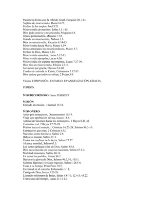 Paciencia divina con la rebelde Israel, Ezequiel 20.1-44.
Súplica de misericordia, Daniel 4.27.
Perdón de los impíos, Joel 3.21.
Misericordia de marinos, Joñas 1.11-15.
Dios pide justicia y misericordia, Miqueas 6.8.
Gracia perdonadera, Miqueas 7.18.
Grande en misericordia, Nahum 1.3.
Dios de misericordia, Zacarías 8.14-15.
Misericordia hacia María, Mateo 1.19.
Bienaventurados los misericordiosos, Mateo 5.7.
Perdón de Dios, Mateo 6.14.
Misericordia sanadora, Lucas 5.12-13.
Misericordia ejemplar, Lucas 6.36.
Misericordia sin esperar recompensa, Lucas 7.27-36.
Dios rico en misericordia, Efesios 2.1-5.
Salvación por gracia, Efesios 2.6-10.
Conducta centrada en Cristo, Colosenses 3.12-13.
Dios quiere que todos se salven, 2 Pedro 3.9.
Véanse COMPASIÓN, ENEMIGO, EVANGELIZACIÓN, GRACIA,
PERDÓN.
MISERICORDIOSO Véase PIADOSO.
MISIÓN
Enviado en misión, 1 Samuel 15.18.
MISIONERO
Amor por extranjeros, Deuteronomio 10.19.
Viaje con aprobación divina, Jueces 18.6.
Actitud de Salomón hacia los extranjeros, 1 Reyes 8.41-43.
Comisión real, 2 Reyes 17.27-28.
Misión hacia el mundo, 1 Crónicas 16.23-24; Salmos 96.3-10.
Extranjeros que oran, 2 Crónicas 6.32.
Naciones como herencia, Salmo 2.8.
Hablar al mundo, Salmo 9.11.
Todos los confines de la üerra, Salmo 22.27.
Alcance mundial, Salmo 65.5.
Los justos aplacan la ira de Dios, Salmo 65.8.
Dios sea conocido en todas las naciones, Salmo 67.1-2.
Multitud misionera, Salmo 68.11.
En todos los pueblos, Salmo 96.3.
Declarar la gloria de Dios, Salmos 96.3,10; 105.1.
Siembra lágrimas y recoge regocijo, Salmo 126.5-6.
Todo a su tiempo, Proverbios 10.5.
Eternidad en el corazón, Eclesiastés 3.11.
Castigo de Dios, Isaías 5.25-26.
Llamado misionero de Isaías, Isaías 6.8-10; 12.4-5; 45.22.
Transcurso del tiempo, Isaías 21.11-12.
 