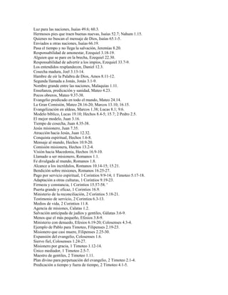 Luz para las naciones, Isaías 49.6; 60.3.
Hermosos pies que traen buenas nuevas, Isaías 52.7; Nahum 1.15.
Quienes no buscan el mensaje de Dios, Isaías 65.1-5.
Enviados a otras naciones, Isaías 66.19.
Pasa el tiempo y no llega la salvación, Jeremías 8.20.
Responsabilidad de amonestar, Ezequiel 3.18-19.
Alguien que se pare en la brecha, Ezequiel 22.30.
Responsabilidad de advertir a los impíos, Ezequiel 33.7-9.
Los entendidos resplandecen, Daniel 12.3.
Cosecha madura, Joel 3.13-14.
Hambre de oír la Palabra de Dios, Amos 8.11-12.
Segunda llamada a Jonás, Jonás 3.1-9.
Nombre grande entre las naciones, Malaquías 1.11.
Enseñanza, predicación y sanidad, Mateo 4.23.
Pocos obreros, Mateo 9.37-38.
Evangelio predicado en todo el mundo, Mateo 24.14.
La Gran Comisión, Mateo 28.16-20; Marcos 13.10; 16.15.
Evangelización en aldeas, Marcos 1.38; Lucas 8.1; 9.6.
Modelo bíblico, Lucas 19.10; Hechos 8.4-5; 15.7; 2 Pedro 2.5.
El mejor modelo, Juan 3.16.
Tiempo de cosecha, Juan 4.35-38.
Jesús misionero, Juan 7.35.
Atracción hacia Jesús, Juan 12.32.
Conquista espiritual, Hechos 1.6-8.
Mensaje al mundo, Hechos 10.9-20.
Comisión misionera, Hechos 13.2-4.
Visión hacia Macedonia, Hechos 16.9-10.
Llamado a ser misionero, Romanos 1.1.
Fe divulgada al mundo, Romanos 1.8.
Alcance a los incrédulos, Romanos 10.14-15; 15.21.
Bendición sobre misiones, Romanos 16.25-27.
Pago por servicio espiritual, 1 Corintios 9.9-14; 1 Timoteo 5.17-18.
Adaptación a otras culturas, 1 Corintios 9.19-23.
Firmeza y constancia, 1 Corintios 15.57-58. '
Puerta grande y eficaz, 1 Corintios 16.9.
Ministerio de la reconciliación, 2 Corintios 5.18-21.
Testimonio de servicio, 2 Corintios 6.3-13.
Medios de vida, 2 Corintios 11.8.
Agencia de misiones, Calatas 1.2.
Salvación anticipada de judíos y gentiles, Gálatas 3.6-9.
Menos que el más pequeño, Efesios 3.8-9.
Ministerio con denuedo, Efesios 6.19-20; Colosenses 4.3-4.
Ejemplo de Pablo para Timoteo, Filipenses 2.19-23.
Misionero que casi muere, Filipenses 2.25-30.
Expansión del evangelio, Colosenses 1.6.
Siervo fiel, Colosenses 1.24-27.
Misionero por gracia, 1 Timoteo 1.12-14.
Único mediador, 1 Timoteo 2.5-7.
Maestro de gentiles, 2 Timoteo 1.11.
Plan divino para perpetuación del evangelio, 2 Timoteo 2.1-4.
Predicación a tiempo y fuera de tiempo, 2 Timoteo 4.1-5.
 