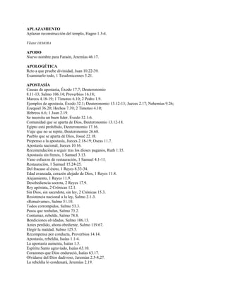 APLAZAMIENTO
Aplazan reconstrucción del templo, Hageo 1.3-4.
Véase DEMORA
APODO
Nuevo nombre para Faraón, Jeremías 46.17.
APOLOGÉTICA
Reto a que pruebe divinidad, Juan 10.22-39.
Examinarlo todo, 1 Tesalonicenses 5.21.
APOSTASÍA
Causas de apostasía, Éxodo 17.7; Deuteronomio
8.11-13; Salmo 106.14; Proverbios 16.18;
Marcos 4.18-19; 1 Timoteo 6.10; 2 Pedro 1.9.
Ejemplos de apostasía, Éxodo 32.1; Deuteronomio 13.12-13; Jueces 2.17; Nehemías 9.26;
Ezequiel 36.20; Hechos 7.39; 2 Timoteo 4.10;
Hebreos 6.6; 1 Juan 2.19.
Se necesita un buen líder, Éxodo 32.1-6.
Comunidad que se aparta de Dios, Deuteronomio 13.12-18.
Egipto está prohibido, Deuteronomio 17.16.
Viaje que no se repite, Deuteronomio 26.68.
Pueblo que se aparta de Dios, Josué 22.18.
Propenso a la apostasía, Jueces 2.18-19; Oseas 11.7.
Apostasía nacional, Jueces 10.16.
Recomendación a seguir tras los dioses paganos, Ruth 1:15.
Apostasía sin frenos, 1 Samuel 3.13.
Vano esfuerzo de restauración, 1 Samuel 4.1-11.
Restauración, 1 Samuel 15.24-25.
Del fracaso al éxito, 1 Reyes 8.33-34.
Edad avanzada, corazón alejado de Dios, 1 Reyes 11.4.
Alejamiento, 1 Reyes 11.9.
Desobediencia secreta, 2 Reyes 17.9.
Rey apóstata, 2 Crónicas 12.1.
Sin Dios, sin sacerdote, sin ley, 2 Crónicas 15.3.
Resistencia nacional a la ley, Salmo 2.1-3.
«Renuévame», Salmo 51.10.
Todos corrompidos, Salmo 53.3.
Pasos que resbalan, Salmo 73.2.
Contumaz, rebelde, Salmo 78.8.
Bendiciones olvidadas, Salmo 106.13.
Antes perdido, ahora obediente, Salmo 119.67.
Elegir la maldad, Salmo 125.5.
Recompensa por conducta, Proverbios 14.14.
Apostasía, rebeldía, Isaías 1.1-4.
La apostasía aumenta, Isaías 1.5.
Espíritu Santo agraviado, Isaías 63.10.
Corazones que Dios endureció, Isaías 63.17.
Olvidarse del Dios dadivoso, Jeremías 2.5-8,27.
La rebeldía lo condenará, Jeremías 2.19.
 