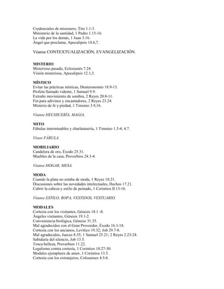 Credenciales de misionero, Tito 1.1-3.
Ministerio de la santidad, 1 Pedro 1.15-16.
La vida por los demás, 1 Juan 3.16.
Ángel que proclama, Apocalipsis 14.6,7.
Véanse CONTEXTUALIZACIÓN, EVANGELIZACIÓN.
MISTERIO
Misterioso pasado, Eclesiastés 7.24.
Visión misteriosa, Apocalipsis 12.1,3.
MÍSTICO
Evitar las prácticas místicas, Deuteronomio 18.9-13.
Profeta llamado vidente, 1 Samuel 9.9.
Extraño movimiento de sombra, 2 Reyes 20.8-11.
Fin para adivinos y encantadores, 2 Reyes 23.24.
Misterio de fe y piedad, 1 Timoteo 3.9,16.
Véanse HECHICERÍA, MAGIA,
MITO
Fábulas interminables y charlatanería, 1 Timoteo 1.3-4; 4.7.
Véase FÁBULA.
MOBILIARIO
Candelera de oro, Éxodo 25.31.
Muebles de la casa, Proverbios 24.3-4.
Véanse HOGAR, MESA.
MODA
Cuando la plata no estaba de moda, 1 Reyes 10.21.
Discusiones sobre las novedades intelectuales, Hechos 17.21.
Cubrir la cabeza y estilo de peinado, 1 Corintios II.13-16.
Véanse ESTILO, ROPA, VESTIDOS, VESTUARIO.
MODALES
Cortesía con los visitantes, Génesis 18.1 -8.
Ángeles visitantes, Génesis 19.1-2.
Conveniencia biológica, Génesis 31.35.
Mal agradecidos con el Gran Proveedor, Éxodo 16.1-18.
Cortesía con los ancianos, Levítico 19.32; Job 29.7-8.
Mal agradecidos, Jueces 8.35; 1 Samuel 25.21; 2 Reyes 2.23-24.
Sabiduría del silencio, Job 13.5.
Tosca belleza, Proverbios 11.22.
Legalismo contra cortesía, 1 Corintios 10.27-30.
Modales ejemplares de amor, 1 Corintios 13.5.
Cortesía con los extranjeros, Colosenses 4.5-6.
 